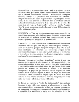 inescrupulosos e ferozmente devotados à satisfação egoísta de seus
vícios aviltantes, pouco lhes importa abandonarem em agonia aqueles
que os serviram como repastos viciosos. O delírio etílico, a completa
toxicose alcoólica e a prostração dos alcoólatras “in extremis”
obrigam-nos a deixar o álcool ou, pelo menos, a ingerir apenas poucas
doses, e isso não convém ao obsessor, pois o obsidiado torna-se
deficiente alambique para saciar o desejo obsessivo dos sedentos do
astral inferior. Flácido, desgovernado e enfermo, o infeliz “caneco
vivo” é agora apenas uma sombra humana evitada deliberadamente
pelas criaturas regradas.

PERGUNTA: — Visto que os obsessores sempre alcançam melhor os
seus objetivos atuando sobre indivíduos que vibram em simpatia com
as suas satisfações viciosas, quais os tipos humanos que eles acham
mais adequados para conseguirem os seus intentos?

RAMATIS: — Eles alcançam mais facilmente os seus fins quando
encontram criaturas que, além de gosto acentuado pelos alcoólicos,
ainda são avessas a qualquer disciplina evangélica. São estas as que
mais facilmente se submetem aos obsessores, porque vivem
emotivamente entregues às suas paixões, mal contendo os complexos
e os recalques freudianos, que se transformam em perigosas energias
que logo afloram sob os convites pecaminosos.

Dizemos “complexos e recalques freudianos”, porque é sob essa
designação que muitos de vós conheceis os efeitos das condições cár-
micas da humanidade terrena. Aqui, passam cegos pelas ruas citadinas
a curtir na desventura das sombras o mau uso que fizeram da sua visão
perfeita no passado; ali, alienados e imbecis a se moverem
amargurando os prejuízos que causaram alhures na posse da razão
normal; acolá, aleijados erguem os tocos de braços na mensagem
dolorosa de terem subvertido a função digna, das mãos! Não estão
curados de suas mazelas e vilanias do pretérito, mas já se disciplinam
sob a imposição benfeitora do Carma retificador.

Se Freud, ao examinar o “porão das inferioridades” das criaturas
humanas, tivesse sido mais exigente e ultrapassasse o berço do
nascimento físico, é certo que não tardaria em catalogar nova messe
de recalques e complexos pré-reencarnatórios, ocultos perigosamente
e impedidos de se manifestarem ante a força disciplinadora da Lei do
 