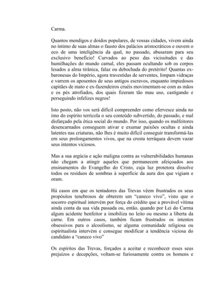 Carma.

Quantos mendigos e doidos populares, de vossas cidades, vivem ainda
no íntimo de suas almas o fausto dos palácios aristocráticos e ouvem o
eco de uma inteligência da qual, no passado, abusaram para seu
exclusivo benefício! Curvados ao peso das vicissitudes e das
humilhações do mundo carnal, eles passam ocultando sob os corpos
lesados a alma tirânica, falaz ou debochada do pretérito! Quantas ex-
baronesas do Império, agora travestidas de serventes, limpam vidraças
e varrem os aposentos de seus antigos escravos, enquanto impiedosos
capitães de mato e ex-fazendeiros cruéis movimentam-se com as mãos
e os pés atrofiados, dos quais fizeram tão mau uso, castigando e
perseguindo infelizes negros!

Isto posto, não vos será difícil compreender como efervesce ainda no
imo do espírito terrícola o seu conteúdo subvertido, do passado, e mal
disfarçado pela ética social do mundo. Por isso, quando os malfeitores
desencarnados conseguem ativar e exumar paixões ocultas e ainda
latentes nas criaturas, não lhes é muito difícil conseguir transformá-las
em seus prolongamentos vivos, que na crosta terráquea devem vazar
seus intentos viciosos.

Mas a sua argúcia e ação maligna contra as vulnerabilidades humanas
não chegam a atingir aqueles que permanecem afeiçoados aos
ensinamentos do Evangelho do Cristo, cuja luz protetora dissolve
todos os resíduos de sombras à superfície da aura dos que vigiam e
oram.

Há casos em que os tentadores das Trevas vêem frustrados os seus
propósitos tenebrosos de obterem um “caneco vivo”, visto que o
socorro espiritual intervém por força do crédito que a provável vítima
ainda conta da sua vida passada ou, então, quando por Lei do Carma
algum acidente benfeitor a imobiliza no leito ou mesmo a liberta da
carne. Em outros casos, também ficam frustrados os intentos
obsessivos para o alcoolismo, se alguma comunidade religiosa ou
espiritualista intervém e consegue modificar a tendência viciosa do
candidato a “caneco vivo”

Os espíritos das Trevas, forçados a aceitar e reconhecer esses seus
prejuízos e decepções, voltam-se furiosamente contra os homens e
 