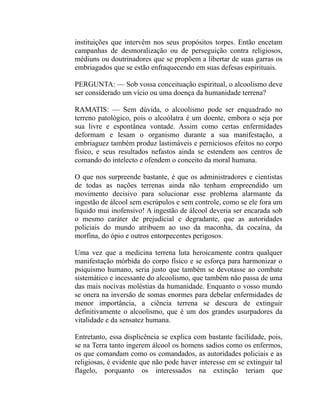 instituições que intervêm nos seus propósitos torpes. Então encetam
campanhas de desmoralização ou de perseguição contra religiosos,
médiuns ou doutrinadores que se propõem a libertar de suas garras os
embriagados que se estão enfraquecendo em suas defesas espirituais.

PERGUNTA: — Sob vossa conceituação espiritual, o alcoolismo deve
ser considerado um vício ou uma doença da humanidade terrena?

RAMATIS: — Sem dúvida, o alcoolismo pode ser enquadrado no
terreno patológico, pois o alcoólatra é um doente, embora o seja por
sua livre e espontânea vontade. Assim como certas enfermidades
deformam e lesam o organismo durante a sua manifestação, a
embriaguez também produz lastimáveis e perniciosos efeitos no corpo
físico, e seus resultados nefastos ainda se estendem aos centros de
comando do intelecto e ofendem o conceito da moral humana.

O que nos surpreende bastante, é que os administradores e cientistas
de todas as nações terrenas ainda não tenham empreendido um
movimento decisivo para solucionar esse problema alarmante da
ingestão de álcool sem escrúpulos e sem controle, como se ele fora um
líquido mui inofensivo! A ingestão de álcool deveria ser encarada sob
o mesmo caráter de prejudicial e degradante, que as autoridades
policiais do mundo atribuem ao uso da maconha, da cocaína, da
morfina, do ópio e outros entorpecentes perigosos.

Uma vez que a medicina terrena luta heroicamente contra qualquer
manifestação mórbida do corpo físico e se esforça para harmonizar o
psiquismo humano, seria justo que também se devotasse ao combate
sistemático e incessante do alcoolismo, que também não passa de uma
das mais nocivas moléstias da humanidade. Enquanto o vosso mundo
se onera na inversão de somas enormes para debelar enfermidades de
menor importância, a ciência terrena se descura de extinguir
definitivamente o alcoolismo, que é um dos grandes usurpadores da
vitalidade e da sensatez humana.

Entretanto, essa displicência se explica com bastante facilidade, pois,
se na Terra tanto ingerem álcool os homens sadios como os enfermos,
os que comandam como os comandados, as autoridades policiais e as
religiosas, é evidente que não pode haver interesse em se extinguir tal
flagelo, porquanto os interessados na extinção teriam que
 