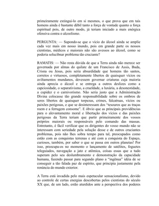 primeiramente extingui-lo em si mesmos, o que prova que em tais
homens ainda é bastante débil tanto a força de vontade quanto a força
espiritual pois, de outro modo, já teriam iniciado a mais enérgica
ofensiva contra o alcoolismo.

PERGUNTA: — Supondo-se que o vício do álcool ainda se amplie
cada vez mais em nosso inundo, pois em grande parte os nossos
cientistas, médicos e maiorais não são avessos ao álcool, como se
poderia solucibnar problema tão cruciante?

RAMATIS: — Não resta dúvida de que a Terra ainda não merece ser
governada por almas do quilate de um Francisco de Assis, Buda,
Crisna ou Jesus, pois seria absurdidade que homens tão santos,
corretos e virtuosos, completamente libertos de quaisquer vícios ou
aviltamentos mundanos, devessem governar criaturas cuja maioria
ainda aprecia o álcool e se entrega a outros deslizes como a
capciosidade, o separativismo, a crueldade, a luxúria, a desonestidade,
a cupidez e o carnivorismo. Não seria justo que a Administração
Divina colocasse tão grande responsabilidade sobre os ombros de
seres libertos de quaisquer torpezas, crimes, falcatruas, vícios ou
paixões perigosas, e que se desinteressam dos “tesouros que as traças
roem e a ferrugem consome”. E óbvio que as principais providências
para o alevantamento moral e libertação dos vícios e das paixões
perigosas da Terra teriam que partir primeiramente dos vossos
próprios maiorais ou responsáveis pelo comando das massas.
Entretanto, é fácil verificar que os dirigentes do vosso mundo não se
interessam com seriedade pela solução desse e de outros cruciantes
problemas, pois não lhes sobra tempo para tal, preocupados como
estão com as conquistas terrenas e até com a conquista do Espaço,
curiosos, também, por saber o que se passa em outros planetas! Por
isso, preocupa-os no momento o lançamento de satélites, foguetes
teleguiados, navegação a jato e atômica, coisas essas que a tudo
superam pelo seu deslumbramento e demonstração da capacidade
humana, fazendo passar para segundo plano a “ingênua” idéia de se
conseguir a tão falada paz de espírito, que principia justamente pela
renúncia do mundo exterior.

A Terra está invadida pelo mais espetacular sensacionalismo, devido
ao controle de certas energias descobertas pelos cientistas do século
XX que, de um lado, estão aturdidos ante a perspectiva dos poderes
 