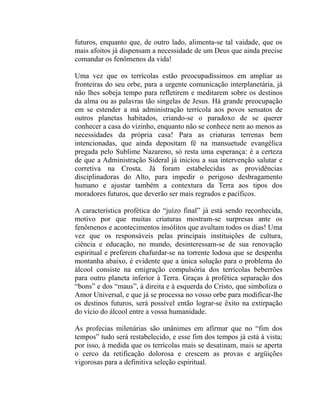 futuros, enquanto que, de outro lado, alimenta-se tal vaidade, que os
mais afoitos já dispensam a necessidade de um Deus que ainda precise
comandar os fenômenos da vida!

Uma vez que os terrícolas estão preocupadíssimos em ampliar as
fronteiras do seu orbe, para a urgente comunicação interplanetária, já
não lhes sobeja tempo para refletirem e meditarem sobre os destinos
da alma ou as palavras tão singelas de Jesus. Há grande preocupação
em se estender a má administração terrícola aos povos sensatos de
outros planetas habitados, criando-se o paradoxo de se querer
conhecer a casa do vizinho, enquanto não se conhece nem ao menos as
necessidades da própria casa! Para as criaturas terrenas bem
intencionadas, que ainda depositam fé na mansuetude evangélica
pregada pelo Sublime Nazareno, só resta uma esperança: é a certeza
de que a Administração Sideral já iniciou a sua intervenção salutar e
corretiva na Crosta. Já foram estabelecidas as providências
disciplinadoras do Alto, para impedir o perigoso desbragamento
humano e ajustar também a contextura da Terra aos tipos dos
moradores futuros, que deverão ser mais regrados e pacíficos.

A característica profética do “juízo final” já está sendo reconhecida,
motivo por que muitas criaturas mostram-se surpresas ante os
fenômenos e acontecimentos insólitos que avultam todos os dias! Uma
vez que os responsáveis pelas principais instituições de cultura,
ciência e educação, no mundo, desinteressam-se de sua renovação
espiritual e preferem chafurdar-se na torrente lodosa que se despenha
montanha abaixo, é evidente que a única solução para o problema do
álcool consiste na emigração compulsória dos terrícolas beberrões
para outro planeta inferior à Terra. Graças à profética separação dos
“bons” e dos “maus”, à direita e à esquerda do Cristo, que simboliza o
Amor Universal, e que já se processa no vosso orbe para modificar-lhe
os destinos futuros, será possível então lograr-se êxito na extirpação
do vício do álcool entre a vossa humanidade.

As profecias milenárias são unânimes em afirmar que no “fim dos
tempos” tudo será restabelecido, e esse fim dos tempos já está à vista;
por isso, à medida que os terrícolas mais se desatinam, mais se aperta
o cerco da retificação dolorosa e crescem as provas e argüições
vigorosas para a definitiva seleção espiritual.
 