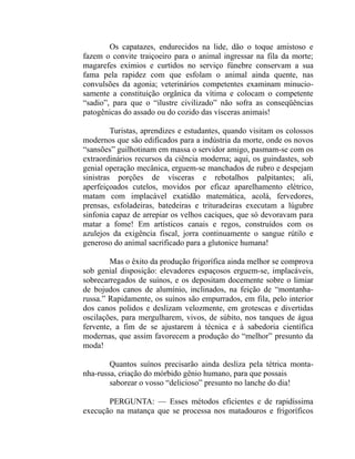 Os capatazes, endurecidos na lide, dão o toque amistoso e
fazem o convite traiçoeiro para o animal ingressar na fila da morte;
magarefes exímios e curtidos no serviço fúnebre conservam a sua
fama pela rapidez com que esfolam o animal ainda quente, nas
convulsões da agonia; veterinários competentes examinam minucio-
samente a constituição orgânica da vítima e colocam o competente
“sadio”, para que o “ilustre civilizado” não sofra as conseqüências
patogênicas do assado ou do cozido das vísceras animais!

         Turistas, aprendizes e estudantes, quando visitam os colossos
modernos que são edificados para a indústria da morte, onde os novos
“sansões” guilhotinam em massa o servidor amigo, pasmam-se com os
extraordinários recursos da ciência moderna; aqui, os guindastes, sob
genial operação mecânica, erguem-se manchados de rubro e despejam
sinistras porções de vísceras e rebotalhos palpitantes; ali,
aperfeiçoados cutelos, movidos por eficaz aparelhamento elétrico,
matam com implacável exatidão matemática, acolá, fervedores,
prensas, esfoladeiras, batedeiras e trituradeiras executam a lúgubre
sinfonia capaz de arrepiar os velhos caciques, que só devoravam para
matar a fome! Em artísticos canais e regos, construídos com os
azulejos da exigência fiscal, jorra continuamente o sangue rútilo e
generoso do animal sacrificado para a glutonice humana!

        Mas o êxito da produção frigorífica ainda melhor se comprova
sob genial disposição: elevadores espaçosos erguem-se, implacáveis,
sobrecarregados de suínos, e os depositam docemente sobre o limiar
de bojudos canos de alumínio, inclinados, na feição de “montanha-
russa.” Rapidamente, os suínos são empurrados, em fila, pelo interior
dos canos polidos e deslizam velozmente, em grotescas e divertidas
oscilações, para mergulharem, vivos, de súbito, nos tanques de água
fervente, a fim de se ajustarem à técnica e à sabedoria científica
modernas, que assim favorecem a produção do “melhor” presunto da
moda!

        Quantos suínos precisarão ainda desliza pela tétrica monta-
nha-russa, criação do mórbido gênio humano, para que possais
        saborear o vosso “delicioso” presunto no lanche do dia!

       PERGUNTA: — Esses métodos eficientes e de rapidíssima
execução na matança que se processa nos matadouros e frigoríficos
 