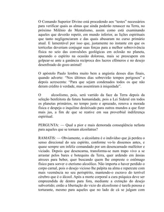 O Comando Superior Divino está procedendo aos “testes” necessários
para verificar quais as almas que ainda poderão renascer na Terra, no
próximo Milênio do Mentalismo, assim como está examinando
aqueles que deverão repetir, em mundo inferior, as lições espirituais
que tanto negligenciaram e das quais abusaram no curso primário
atual. E lamentável por isso que, justamente no instante em que os
terrícolas deveriam conjugar suas forças para a melhor sobrevivência
física no seio das convulsões geológicas em eclosão no planeta,
apurando o espírito na ocasião dolorosa, mais se preocupem em
golpear-se ante a ganância recíproca dos lucros efêmeros e no desejo
desenfreado do gozo animal!

O apóstolo Paulo lembra muito bem a angústia desses dias finais,
quando adverte: “Nos últimos dias sobrevirão tempos perigosos” e
depois acrescenta: “Para que sejam condenados todos os que não
deram crédito à verdade, mas assentiram à iniquidade”.

O        alcoolismo, pois, será varrido da face da Terra depois da
seleção benfeitora da futura humanidade, pois a Lei Sideral em todos
os planetas primários, no tempo justo e aprazado, renova a morada
física e despeja o inquilino desleixado para outros mundos a que fizer
mais jus, a fim de que se reative em sua proverbial indiferença
espiritual.

PERGUNTA: — Qual a pior e mais demorada conseqüência nefasta
para aqueles que se tornam alcoólatras?

RAMATIS: — Obviamente, o alcoólatra é o indivíduo que já perdeu o
senso direcional do seu espírito, conforme vo-lo dissemos antes, e
quase sempre um infeliz comandado por um desencarnado malfeitor e
viciado. Depois que desencarna, transforma-se num trapo vivo a se
arrastar pelos bares e botequins da Terra, quer ardendo em ânsias
atrozes para beber, quer buscando quem lhe empreste o estômago
físico para sorver o eterismo alcoólico. Não importa o haver perdido o
corpo carnal, pois o desejo vicioso lhe palpita na alma e repercute com
mais veemência no seu perispírito, mantendo-o escravo do terrível
cérebro que é o álcool. Após a morte corporal a cura psíquica deve ser
empreendida de dentro para fora, mediante a extinção do desejo
subvertido; então a libertação do vicio do alcoolismo é tarefa penosa e
torturante, mesmo para aqueles que no lado de cá se julgam com
 