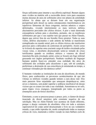 forças suficientes para intentar a sua alforria espiritual. Bastam alguns
anos vividos na matéria sob a escravidão desse vicio para causarem
muitas dezenas de anos de sofrimento atroz nos planos da astralidade
inferior. As almas que se deixam lesar em sua organização
perispiritual pelo álcool ou outros entorpecentes transformam-se em
repulsivos fantasmas de faces congestas, narizes aduncos e corpos
deformados, vivendo interiormente os mais terríveis delírios
alucinatórios provindos dos efeitos tóxicos. A pior e mais demorada
conseqüência nefasta para o alcoólatra, portanto, são os tenebrosos
sofrimentos por que o seu espírito terá que passar no Além-Túmulo,
depois que estiver fora do seu biombo físico protetor. Todas as suas
visões, delírios alucinantes e sede ardente da bebida se manifestam
centuplicados no mundo astral, pois os efeitos tóxicos são muitíssimo
gravosos para a delicadeza da contextura do perispírito. Assim como
se tivésseis de suportar uma cruciante carga de ácidos circulando pelas
vossas veias, o alcoólatra desencarnado sente-se tomado de crises
terrificantes quando os resíduos etéricos e venenos do álcool
transitam-lhe pela circulação astral, como se fossem um fogo infernal
grassando nos órgãos perispirituais. Nenhum vocábulo do linguajar
humano poderá fazer-vos entender essa realidade tão atroz do
sofrimento dos aviltados pelo alcoolismo e que, sob tal condição,
prefeririam a destruição de sua consciência já estruturada no tempo, a
continuar vitimados por tão dantesco sofrer!

E bastante visitardes as instituições de cura do alcoolismo, do mundo
físico, para conhecerdes os pavorosos acontecimentos de que são
vítimas os infelizes viciados quando tentam a cura desse mal. Eles
mais parecem feras enjauladas que ameaçam despedaçar-se, entre
uivos e clamores, sem poder suportar a ardência insofreável do desejo
vicioso que os exaure em toda a sua vitalidade. Amontoam-se no solo,
quais trapos vivos exangues, transpirando por todos os poros as
emanações acres do tóxico alcoólico.

Entretanto, a cura se processa pouco a pouco, pois, o clamor do desejo
insaciado do álcool amortece pela constante negativa de sua
satisfação. Mas no Além-Túmulo isso acontece de modo diferente,
porque o desejo veemente do alcoólatra vibra em toda a estrutura
supersensível do corpo astral desencarnado e livre no seu verdadeiro
mundo, e que então reproduz de, modo centuplicado todas as nuanças
críticas do vício, mantendo o infeliz viciado no mais bárbaro ciclo de
 