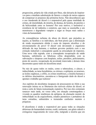 progressista, própria da vida criada por Deus, não deixaria de inspirar-
vos para a imediata substituição de fatores e criação de meios capazes
de compensar os prejuízos das primeiras horas. Não desconheceis que
o uso imoderado de álcool é o responsável pela quase totalidade de
crimes, de imoralidade, de miséria, de doença, de luxúria, de paixões e
de belicosidade entre os homens! Por esse motivo, é lastimável a
existência de tal indústria e comércio, que mais se assemelha a um
monstruoso e degradante vampiro a sugar as forças mais sadias e
vitais da humanidade.

As conseqüências nefastas do abuso do álcool, que prejudica as
nações, as famílias e os indivíduos, são bem piores que a diminuição
de renda orçamentaria obtida à custa do imposto alcoólico e do
envenenamento do povo! O álcool está devorando o organismo
delicado da raça humana, e nenhum governo perderia com a sua
extinção industrial e conseqüente queda na arrecadação de impostos.
Uma nova vida regrada, com a conseqüente recuperação da saúde
humana, substituiria as fabulosas cifras despendidas com as
subvenções e despesas com hospitais, asilos, presídios, policiamento,
posto de socorro, recuperação da juventude transviada e demais ônus
decorrentes quase todos do alcoolismo atual.

Na raiz de quase todos os males, como a tuberculose, o câncer, a
imbecilidade, as taras hereditárias, as cirroses, a epilepsia, as neuroses,
as lesões orgânicas, a sífilis, os crimes tenebrosos, a miséria humana e
os delírios alucinatórios, encontra-se o famigerado dedo do álcool a
apontar o trabalho que realizou!

Aos espíritos de alcoólatras incapazes de processarem no Além a sua
renovação íntima ou se libertarem dos terríveis efeitos do álcool, só
resta a sorte de futura reencarnação expiativa. Por isso eles costumam
renascer mais tarde, no vosso orbe, em situação constrangedora e
vivendo os quadros tenebrosos da epilepsia, da alienação mental, da
imbecilidade ou da esquizofrenia, estados paranóicos e portadores de
taras estranhas, submetidos a tremendas confusões mentais e
psíquicas.

O alcoolismo é ainda o responsável por quase todas as situações
dolorosas da humanidade terrena; oxalá, realmente, um gênio sideral o
extinguisse magicamente do vosso orbe, malgrado a miséria que em
 