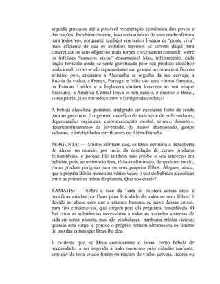 seguida grassasse até à possível recuperação econômica dos povos e
das nações! Indubitavelmente, isso seria o início de uma era benfeitora
para todos vós, porquanto também vos teríeis livrado da “ponte viva”
mais eficiente de que os espíritos trevosos se servem daqui para
concretizar os seus objetivos mais torpes e exercerem comando sobre
os infelizes “canecos vivos” encarnados! Mas, infelizmente, cada
nação terrícola ainda se sente glorificada pelo seu produto alcoólico
tradicional, como se ele representasse um grande invento científico ou
artístico pois, enquanto a Alemanha se orgulha da sua cerveja, a
Rússia da vodca, a França, Portugal e Itália dos seus vinhos famosos,
os Estados Unidos e a Inglaterra cantam louvores ao seu uísque
finíssimo, a América Central louva o rum nativo, e mesmo o Brasil,
vossa pátria, já se envaidece com a famigerada cachaça!

A bebida alcoólica, portanto, malgrado ser excelente fonte de renda
para os governos, é o gérmen maléfico de toda série de enfermidades,
degenerações orgânicas, embrutecimento mental, crimes, desastres,
desencaminhamento da juventude, do menor abandonado, gastos
vultosos, e infelicidades terrificantes no Além-Túmulo.

PERGUNTA: — Muitos afirmam que, se Deus permitiu a descoberta
do álcool no mundo, por meio da destilação de certos produtos
fermentáveis, é porque Ele também não proíbe o seu emprego em
bebidas, pois, se assim não fora, tê-lo-ia eliminado, de qualquer modo,
como produto perigoso para os seus próprios filhos. Alegam, ainda,
que a própria Bíblia menciona várias vezes o uso de bebidas alcoólicas
entre as primeiras tribos do planeta. Que nos dizeis?

RAMATIS: — Sobre a face da Terra só existem coisas úteis e
benéficas criadas por Deus para felicidade de todos os seus filhos; é
devido ao abuso com que a criatura humana se serve dessas coisas,
para fins condenáveis, que surgem para ela prejuízos lamentáveis. O
Pai criou as substâncias necessárias a todos os variados sistemas de
vida em vosso planeta, mas não estabeleceu -nenhuma prática viciosa;
quando esta surge, é porque o próprio homem ultrapassou os limites
do uso das coisas que Deus lhe deu.

E evidente que, se Deus considerasse o álcool como bebida de
necessidade, a ser ingerida a todo momento pelo cidadão terrícola,
sem dúvida teria criado fontes ou riachos de vinho, cerveja, licores ou
 