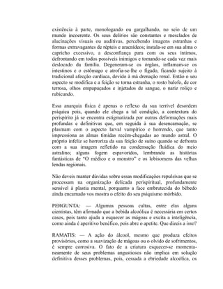 existência à parte, monologando ou gargalhando, no seio de um
mundo incoerente. Os seus delírios são constantes e mesclados de
alucinações visuais ou auditivas, percebendo imagens estranhas e
formas extravagantes de répteis e aracnídeos; instala-se em sua alma o
capricho excessivo, a desconfiança para com os seus íntimos,
defrontando em todos possíveis inimigos e tomando-se cada vez mais
deslocado da família. Degeneram-se os órgãos, inflamam-se os
intestinos e o estômago e atrofia-se-lhe o fígado, ficando sujeito à
tradicional afecção cardíaca, devido à má drenação renal. Então o seu
aspecto se modifica e a feição se torna estranha, o rosto balofo, de cor
terrosa, olhos empapuçados e injetados de sangue, o nariz roliço e
rubicundo.

Essa anarquia física é apenas o reflexo da sua terrível desordem
psíquica pois, quando ele chega a tal condição, a contextura do
perispírito já se encontra estigmatizada por outras deformações mais
profundas e definitivas que, em seguida à sua desencarnação, se
plasmam com o aspecto larval vampírico e horrendo, que tanto
impressiona as almas tímidas recém-chegadas ao mundo astral. O
próprio infeliz se horroriza da sua feição de suíno quando se defronta
com a sua imagem refletido na condensação fluídica do meio
astralino; alguns fogem espavoridos, lembrando as histórias
fantásticas de “O médico e o monstro” e os lobisomens das velhas
lendas regionais.

Não deveis manter dúvidas sobre essas modificações repulsivas que se
processam na organização delicada perispiritual, profundamente
sensível à plastia mental, porquanto a face embrutecida do bêbedo
ainda encarnado vos mostra o efeito do seu psiquismo mórbido.

PERGUNTA: — Algumas pessoas cultas, entre elas alguns
cientistas, têm afirmado que a bebida alcoólica é necessária em certos
casos, pois tanto ajuda a esquecer as mágoas e excita a inteligência,
como ainda é aperitivo benéfico, pois abre o apetite. Que dizeis a isso?

RAMATIS: — A ação do álcool, mesmo que produza efeitos
provisórios, como a suavização de mágoas ou o olvido de sofrimentos,
é sempre corrosiva. O fato de a criatura esquecer-se momenta-
neamente de seus problemas angustiosos não implica em solução
definitiva desses problemas, pois, cessada a ebriedade alcoólica, os
 