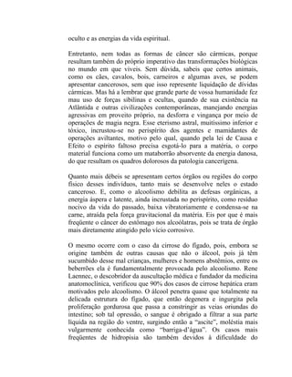 oculto e as energias da vida espiritual.

Entretanto, nem todas as formas de câncer são cármicas, porque
resultam também do próprio imperativo das transformações biológicas
no mundo em que viveis. Sem dúvida, sabeis que certos animais,
como os cães, cavalos, bois, carneiros e algumas aves, se podem
apresentar cancerosos, sem que isso represente liquidação de dívidas
cármicas. Mas há a lembrar que grande parte de vossa humanidade fez
mau uso de forças sibilinas e ocultas, quando de sua existência na
Atlântida e outras civilizações contemporâneas, manejando energias
agressivas em proveito próprio, na desforra e vingança por meio de
operações de magia negra. Esse eterismo astral, muitíssimo inferior e
tóxico, incrustou-se no perispírito dos agentes e mamidantes de
operações aviltantes, motivo pelo qual, quando pela lei de Causa e
Efeito o espírito faltoso precisa esgotá-lo para a matéria, o corpo
material funciona como um mataborrão absorvente da energia danosa,
do que resultam os quadros dolorosos da patologia cancerígena.

Quanto mais débeis se apresentam certos órgãos ou regiões do corpo
físico desses indivíduos, tanto mais se desenvolve neles o estado
canceroso. E, como o alcoolismo debilita as defesas orgânicas, a
energia áspera e latente, ainda incrustada no perispírito, como resíduo
nocivo da vida do passado, baixa vibratoriamente e condensa-se na
carne, atraída pela força gravitacional da matéria. Eis por que é mais
freqüente o câncer do estômago nos alcoólatras, pois se trata de órgão
mais diretamente atingido pelo vício corrosivo.

O mesmo ocorre com o caso da cirrose do fígado, pois, embora se
origine também de outras causas que não o álcool, pois já têm
sucumbido desse mal crianças, mulheres e homens abstêmios, entre os
beberrões ela é fundamentalmente provocada pelo alcoolismo. Rene
Laennec, o descobridor da auscultação médica e fundador da medicina
anatomoclínica, verificou que 90% dos casos de cirrose hepática eram
motivados pelo alcoolismo. O álcool penetra quase que totalmente na
delicada estrutura do fígado, que então degenera e ingurgita pela
proliferação gordurosa que passa a constringir as veias oriundas do
intestino; sob tal opressão, o sangue é obrigado a filtrar a sua parte
líquida na região do ventre, surgindo então a “ascite”, moléstia mais
vulgarmente conhecida como “barriga-d’água”. Os casos mais
freqüentes de hidropisia são também devidos à dificuldade do
 
