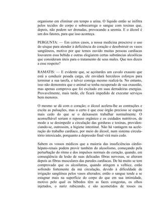 organismo em eliminar em tempo a urina. O líquido então se inifitra
pelos tecidos do corpo e sobrecarrega o sangue com toxinas que,
depois, não podem ser drenadas, provocando a uremia. E o álcool é
um dos fatores, para que isso aconteça.

PERGUNTA: — Em certos casos, a nossa medicina prescreve o uso
do uísque para atender à deficiência do coração e desobstruir os vasos
sangüíneos, motivo por que temos ouvido muitas pessoas cardíacas
louvarem essa bebida e outras elogiarem certas substâncias alcoólicas
que consideram úteis para o tratamento de seus males. Que nos dizeis
a esse respeito?

RAMATIS: — E evidente que, se açoitardes um cavalo exausto que
está a conduzir pesada carga, ele envidará hercúleos esforços para
terminar a sua tarefa, e talvez consiga mesmo realizá-la. No entanto,
isso não demonstra que o animal se tenha recuperado de sua exaustão,
mas apenas comprova que foi excitado em suas derradeiras energias.
Provavelmente, mais tarde, ele ficará impedido de executar serviços
bem menores.

O mesmo se dá com o coração; o álcool acelera-lhe as contrações e
excita as pulsações, mas o certo é que esse órgão precioso se esgota
mais cedo do que se o deixassem trabalhar normalmente. O
aconselhável seriam o repouso orgânico e os cuidados nutritivos, de
modo a se desimpedir a circulação das gorduras e toxinas, providen-
ciando-se, outrossim, a higiene intestinal. Não há vantagem na acele-
ração do trabalho cardíaco, por meio do álcool, num sistema circula-
tório intoxicado, porquanto a depressão final virá mais cedo.

Sabem os vossos médicos que a maioria das insuficiências cárdio-
hépato-renais podem provir também do alcoolismo, começando pela
perturbação do ritmo e dos impulsos normais do coração, quando, em
conseqüência da lesão de suas delicadas fibras nervosas, se alteram
depois as fibras musculares das paredes cardíacas. De há muito se tem
comprovado que os alcoólatras, quando atingem a velhice, estão
sofrendo fortemente da má circulação, devido à dificuldade de
irrigação sangüínea pelos vasos alterados; então o sangue tende a se
estagnar mais na superfície do corpo do que em sua intimidade,
motivo pelo qual os bêbedos têm as faces congestas, os olhos
injetados, o nariz rubicundo, e são acometidos de tosses ou
 