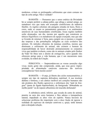 modernos, evitam os prolongados sofrimentos que eram comuns no
tipo de corte antigo. Não é verdade?

         RAMATÍS: — Pensamos que o senso estético da Divindade
há se sempre preferir a cabana pobre, que abriga o animal amigo, ao
matadouro rico que mata sob avançado cientificismo da indústria
fúnebre. As regiões celestiais são paragens ornadas de luzes, flores e
cores, onde se casam os pensamentos generosos e os sentimentos
amoráveis de suas humanidades cristificadas. Essas regiões também
serão alcançados, um dia, mesmo por aqueles que constroem os
tétricos frigoríficos e os matadouros de equipo avançado, mas que não
se livrarão de retornar à Terra, para cumprir em si mesmos o resgate
das torpezas e das perturbações infligidos ao ciclo evolutivo dos
animais. Os métodos eficientes da matança científica, mesmo que
diminuam o sofrimento do animal, não eximem o homem da
responsabilidade de haver destruído prematuramente os conjuntos
vivos que também evoluem, como são os animais criados pelo Senhor
da Vida! Só Deus tem o direito de extingui-los, salvo quando eles
oferecem perigo para a vida humana, que é um mecanismo mais
evoluído, na ordem da Criação.

        PERGUNTA: — Surpreendem-nos as vossas asserções algo
vivas; muita gente não compreende, ainda, que essa grave impro-
priedade da alimentação carnívora causa-nos tão terríveis
conseqüências! Será mesmo assim?

        RAMATÍS: — O anjo, já liberto dos ciclos reencarnatórios, é
sempre um tipo de suprema delicadeza espiritual. A sua tessitura
diáfana e formosa, e seu cântico inefável aos corações humanos não
são produtos dos fluidos agressivos e enfermiços dos “patê de foie-
gras” (pasta de fígado hipertrofiado), da famigerada “dobradinha ao
molho pardo” ou do repasto albumínico do toucinho defumado!

        A substância astral, inferior, que exsuda da carne do animal,
penetra na aura dos seres humanos e lhes adensa a transparência
natural, impedindo os altos vôos do espírito. Nunca havereis de
solucionar problema tão importante com a doce ilusão de ignorar a
realidade do equívoco da nutrição carnívora e, quiçá, tarde demais
para a desejada solução.
 