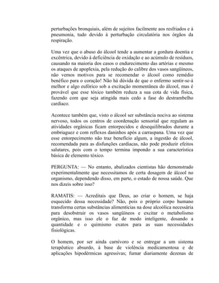 perturbações bronquiais, além de sujeitos facilmente aos resfriados e à
pneumonia, tudo devido à perturbação circulatória nos órgãos da
respiração.

Uma vez que o abuso do álcool tende a aumentar a gordura doentia e
excêntrica, devido à deficiência de oxidação e ao acúmulo de resíduos,
causando na maioria dos casos o endurecimento das artérias e mesmo
os ataques de apoplexia, pela redução do calibre dos vasos sangüíneos,
não vemos motivos para se recomendar o álcool como remédio
benéfico para o coração! Não há dúvida de que o enfermo sentir-se-á
melhor e algo eufórico sob a excitação momentânea do álcool, mas é
provável que esse tóxico também reduza a sua cota de vida física,
fazendo com que seja atingida mais cedo a fase do destrambelho
cardíaco.

Acontece também que, visto o álcool ser substância nociva ao sistema
nervoso, todos os centros de coordenação sensorial que regulam as
atividades orgânicas ficam entorpecidos e desequilibrados durante a
embriaguez e com reflexos daninhos após a carraspana. Uma vez que
esse entorpecimento não traz benefício algum, a ingestão de álcool,
recomendada para as disfunções cardíacas, não pode produzir efeitos
salutares, pois com o tempo termina impondo a sua característica
básica de elemento tóxico.

PERGUNTA: — No entanto, abalizados cientistas hão demonstrado
experimentalmente que necessitamos de certa dosagem de álcool no
organismo, dependendo disso, em parte, o estado de nossa saúde. Que
nos dizeis sobre isso?

RAMATIS: — Acreditais que Deus, ao criar o homem, se haja
esquecido dessa necessidade? Não, pois o próprio corpo humano
transforma certas substâncias alimentícias na dose alcoólica necessária
para desobstruir os vasos sangüíneos e excitar o metabolismo
orgânico, mas isso ele o faz de modo inteligente, dosando a
quantidade e o quimismo exatos para as suas necessidades
fisiológicas.

O homem, por ser ainda carnívoro e se entregar a um sistema
terapêutico absurdo, à base de violência medicamentosa e de
aplicações hipodérmicas agressivas; fumar diariamente dezenas de
 