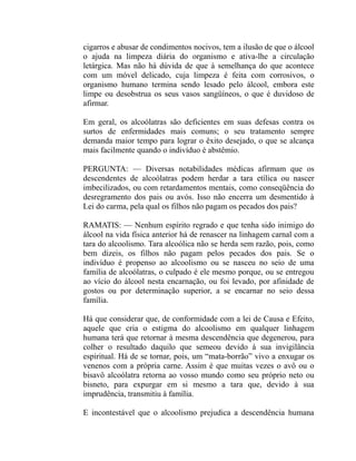 cigarros e abusar de condimentos nocivos, tem a ilusão de que o álcool
o ajuda na limpeza diária do organismo e ativa-lhe a circulação
letárgica. Mas não há dúvida de que à semelhança do que acontece
com um móvel delicado, cuja limpeza é feita com corrosivos, o
organismo humano termina sendo lesado pelo álcool, embora este
limpe ou desobstrua os seus vasos sangüíneos, o que é duvidoso de
afirmar.

Em geral, os alcoólatras são deficientes em suas defesas contra os
surtos de enfermidades mais comuns; o seu tratamento sempre
demanda maior tempo para lograr o êxito desejado, o que se alcança
mais facilmente quando o indivíduo é abstêmio.

PERGUNTA: — Diversas notabilidades médicas afirmam que os
descendentes de alcoólatras podem herdar a tara etílica ou nascer
imbecilizados, ou com retardamentos mentais, como conseqüência do
desregramento dos pais ou avós. Isso não encerra um desmentido à
Lei do carma, pela qual os filhos não pagam os pecados dos pais?

RAMATIS: — Nenhum espírito regrado e que tenha sido inimigo do
álcool na vida física anterior há de renascer na linhagem carnal com a
tara do alcoolismo. Tara alcoólica não se herda sem razão, pois, como
bem dizeis, os filhos não pagam pelos pecados dos pais. Se o
indivíduo é propenso ao alcoolismo ou se nasceu no seio de uma
família de alcoólatras, o culpado é ele mesmo porque, ou se entregou
ao vício do álcool nesta encarnação, ou foi levado, por afinidade de
gostos ou por determinação superior, a se encarnar no seio dessa
família.

Há que considerar que, de conformidade com a lei de Causa e Efeito,
aquele que cria o estigma do alcoolismo em qualquer linhagem
humana terá que retornar à mesma descendência que degenerou, para
colher o resultado daquilo que semeou devido à sua invigilância
espiritual. Há de se tornar, pois, um “mata-borrão” vivo a enxugar os
venenos com a própria carne. Assim é que muitas vezes o avô ou o
bisavô alcoólatra retorna ao vosso mundo como seu próprio neto ou
bisneto, para expurgar em si mesmo a tara que, devido à sua
imprudência, transmitiu à família.

E incontestável que o alcoolismo prejudica a descendência humana
 