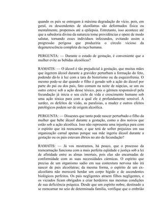 quando os pais se entregam à máxima degradação do vício, pois, em
geral, os descendentes de alcoólatras são deformados física ou
mentalmente, propensos até a epilepsia. Entretanto, isso acontece até
que a sabedoria divina da natureza tome providências e opere de modo
salutar, tornando esses indivíduos infecundos, evitando assim a
progressão perigosa que produziria o círculo vicioso da
degenerescência completa da raça humana.

PERGUNTA: — Durante o estado de gestação, é conveniente que a
mulher evite as bebidas alcoólicas?

RAMATIS: — O álcool é tão prejudicial à gestação, que muitas mães
que ingerem álcool durante a gravidez perturbam a formação do feto,
podendo dá-lo à luz com a tara do histerismo ou da esquizofrenia. O
mesmo pode-se dar quando o filho é gerado sob a ação do álcool por
parte do pai ou dos pais, fato comum na noite de núpcias, se um ou
outro esteve sob a ação desse tóxico, pois o gérmen responsável pela
fecundação já inicia o seu ciclo de vida e crescimento humano sob
uma ação tóxica para com a qual ele é profundamente sensível. A
surdez, os defeitos de visão, as paralisias, a mudez e outros efeitos
patológicos podem ser de origem alcoólica.

PERGUNTA: — Dissestes que tanto pode nascer perturbado o filho da
mulher que bebe álcool durante a gestação, como o dos noivos que
estão sob a ação alcoólica. Isso não representa uma injustiça para com
o espírito que irá reencarnar, e que terá de sofrer prejuízos em sua
organização carnal apenas porque sua mãe ingeriu álcool durante a
gestação ou os pais estavam ébrios no ato da fecundação?

RAMATIS: — Já vos mostramos, há pouco, que o processo da
reencarnação funciona com a mais perfeita eqüidade e justiça sob a lei
de afinidade entre as almas imortais, pois elas são encarnadas de
conformidade com as suas necessidades cármicas. O espírito que
precisa de um organismo sadio em sua contextura nervosa não irá
nascer de pais alcoólatras; da mesma forma, o espírito de um ex-
alcoólatra não merecerá herdar um corpo hígido e de ascendentes
biológicos perfeitos. Os pais negligentes atraem filhos negligentes, e
os viciados ficam obrigados a criar herdeiros nas mesmas condições
de sua deficiência psíquica. Desde que um espírito nobre, destinado a
se reencarnar no seio de determinada família, verifique que o embrião
 