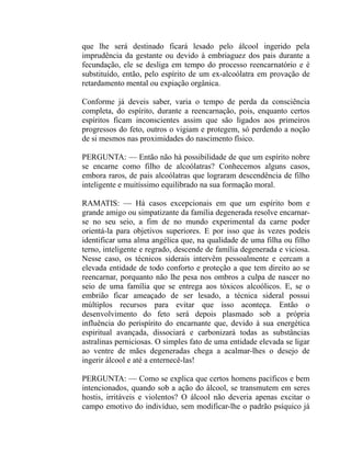 que lhe será destinado ficará lesado pelo álcool ingerido pela
imprudência da gestante ou devido à embriaguez dos pais durante a
fecundação, ele se desliga em tempo do processo reencarnatório e é
substituído, então, pelo espírito de um ex-alcoólatra em provação de
retardamento mental ou expiação orgânica.

Conforme já deveis saber, varia o tempo de perda da consciência
completa, do espírito, durante a reencarnação, pois, enquanto certos
espíritos ficam inconscientes assim que são ligados aos primeiros
progressos do feto, outros o vigiam e protegem, só perdendo a noção
de si mesmos nas proximidades do nascimento físico.

PERGUNTA: — Então não há possibilidade de que um espírito nobre
se encarne como filho de alcoólatras? Conhecemos alguns casos,
embora raros, de pais alcoólatras que lograram descendência de filho
inteligente e muitíssimo equilibrado na sua formação moral.

RAMATIS: — Há casos excepcionais em que um espírito bom e
grande amigo ou simpatizante da família degenerada resolve encarnar-
se no seu seio, a fim de no mundo experimental da carne poder
orientá-la para objetivos superiores. E por isso que às vezes podeis
identificar uma alma angélica que, na qualidade de uma filha ou filho
terno, inteligente e regrado, descende de família degenerada e viciosa.
Nesse caso, os técnicos siderais intervêm pessoalmente e cercam a
elevada entidade de todo conforto e proteção a que tem direito ao se
reencarnar, porquanto não lhe pesa nos ombros a culpa de nascer no
seio de uma família que se entrega aos tóxicos alcoólicos. E, se o
embrião ficar ameaçado de ser lesado, a técnica sideral possui
múltiplos recursos para evitar que isso aconteça. Então o
desenvolvimento do feto será depois plasmado sob a própria
influência do perispírito do encarnante que, devido à sua energética
espiritual avançada, dissociará e carbonizará todas as substâncias
astralinas perniciosas. O simples fato de uma entidade elevada se ligar
ao ventre de mães degeneradas chega a acalmar-lhes o desejo de
ingerir álcool e até a enternecê-las!

PERGUNTA: — Como se explica que certos homens pacíficos e bem
intencionados, quando sob a ação do álcool, se transmutem em seres
hostis, irritáveis e violentos? O álcool não deveria apenas excitar o
campo emotivo do indivíduo, sem modificar-lhe o padrão psíquico já
 