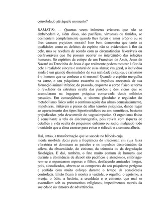 consolidado até àquele momento?

RAMATIS: — Quantas vezes inúmeras criaturas que não se
embebedam e, além disso, são pacíficas, virtuosas ou tímidas, se
desmentem completamente quando lhes ferem o amor próprio ou se
lhes causam prejuízos morais! Isso bem demonstra que tanto as
qualidades como os defeitos do espírito não se evidenciam à flor da
pele, mas se revelam de acordo com as circunstâncias favoráveis ou
desfavoráveis que lhe possam ocorrer no intercâmbio das relações
humanas. Só espíritos da estirpe de um Francisco de Assis, Jesus de
Nazaré ou Terezinha de Jesus é que realmente podem mostrar à flor da
pele a realidade sincera e natural de suas almas; em geral, o indivíduo
ainda é um grande dissimulador de sua realidade psíquica, e raríssimo
é o homem que se conhece a si mesmo! Quando o espírito mergulha
na carne, o seu psiquismo exacerba os impulsos ancestrais de sua
formação animal inferior, do passado, enquanto o corpo físico se torna
o revelador da estrutura oculta das paixões e dos vícios que se
acumularam na bagagem psíquica conservada desde milênios
passados. Em conseqüência, o sistema glandular e regulador do
metabolismo físico sofre o contínuo açoite das almas demasiadamente,
impulsivas, irritáveis e presas de altas tensões psíquicas, dando lugar
ao aparecimento dos tipos hipertireóidicos ou aos neuróticos, bastante
prejudicados pelo descontrole do vagossimpático. O organismo físico
é semelhante à tela da cinematografia, pois revela com riqueza de
detalhes a vida oculta do psiquismo enfermo ou sadio, malgrado todo
o cuidado que a alma exercer para evitar o ridículo e a censura alheia.

Daí, então, a transformação que se sucede no bêbedo cuja
mente mórbida decai para a freqüência do irracional, em cuja faixa
vibratória só dominam as paixões e os impulsos desordenados da
cólera, da obscenidade, do cinismo, da teimosia ou da degradação
fisiológica. E daí, também, o fato muito comum de homens que
durante a abstinência de álcool são pacíficos e atenciosos, embriaga-
rem-se e espancarem esposas e filhos, desfazendo amizades longas,
pois, alcoolizados, abrem-se as comportas do seu psiquismo perigoso
e contido com muito esforço durante o tempo da consciência
controlada. Então ficam à mostra a vaidade, o orgulho, o egoísmo, a
inveja, o ódio, a luxúria, a crueldade e o cinismo, que mal se
escondiam sob os preconceitos religiosos, impedimentos morais da
sociedade ou temores de advertências.
 