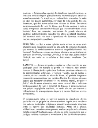 terrícolas refletirem sobre o perigo do alcoolismo que, infelizmente, se
torna um terrível flagelo, particularmente responsável pelo atraso da
vossa humanidade. Os hospícios, as penitenciárias e os asilos de todos
os tipos vos podem demonstrar, por meio da folha corrida dos seus
internados, que dois terços deles eram viciados ao álcool! Devido ao
aumento constante do vício do álcool, que dizima, desonra e mata, o
vosso orbe parece um mundo de loucos que se destrambelham a cada
instante! Para isso constatar, lembrai-vos do grande número de
acidentes automobilísticos causados pelo abuso do álcool, resultando
daí aumentar cada vez mais a quantidade de desastres, acidentes,
mortes e desgraças irremediáveis!

PERGUNTA: — Sob a vossa opinião, quais seriam os meios mais
eficientes para podermos reduzir tão alta cota de consumo de álcool,
que aumenta de modo incessante e ameaça a integridade da nossa raça
humana? Atualmente, a moda do uísque alastra-se desenfreadamente
por todos os cabarés, “dancings”, boates, e até nos lares, como sinal de
distinção em todas as cerimônias e festividades mundanas. Que
dizeis?

RAMATIS: — Somos obrigados a repisar o velho conceito de que
quaisquer vícios do homem só podem ser vencidos pelo próprio
homem! A libertação deve principiar de dentro para fora e não através
de recomendações exteriores. O homem viciado, que já perdeu o
controle de sua vontade no vício do álcool, só poderia integrar-se
novamente na comunidade dos espíritos libertos de estigmas viciosos
depois que recuperar novamente o seu domínio mental, psíquico e
físico! Não há outra alternativa nem outro recurso! Ou o indivíduo
continua escravo do vício e, como tal, há de pagar o tributo nefasto de
sua própria negligência espiritual, ou então ele tem que retomar a
rédea diretora do seu organismo e impor a si mesmo diretrizes severas
e benfeitoras.

O esclarecimento sobre os terríveis perigos do alcoolismo deverá
partir do seio do próprio lar, disseminando-se depois pelas escolas e
por todas as instituições religiosas e educativas do mundo, atingindo
todos os setores das atividades humanas. Antes de a criança
alfabetizar-se, deveria mesmo aprender a odiar e repelir o álcool como
bebida perigosa! Qualquer credo, religião ou seita espiritualista que se
dedique também a combater o alcoolismo, é fora de dúvida que estará
 