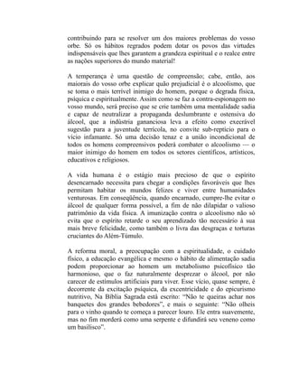 contribuindo para se resolver um dos maiores problemas do vosso
orbe. Só os hábitos regrados podem dotar os povos das virtudes
indispensáveis que lhes garantem a grandeza espiritual e o realce entre
as nações superiores do mundo material!

A temperança é uma questão de compreensão; cabe, então, aos
maiorais do vosso orbe explicar quão prejudicial é o alcoolismo, que
se toma o mais terrível inimigo do homem, porque o degrada física,
psíquica e espiritualmente. Assim como se faz a contra-espionagem no
vosso mundo, será preciso que se crie também uma mentalidade sadia
e capaz de neutralizar a propaganda deslumbrante e ostensiva do
álcool, que a indústria gananciosa leva a efeito como execrável
sugestão para a juventude terrícola, no convite sub-reptício para o
vício infamante. Só uma decisão tenaz e a união incondicional de
todos os homens compreensivos poderá combater o alcoolismo — o
maior inimigo do homem em todos os setores científicos, artísticos,
educativos e religiosos.

A vida humana é o estágio mais precioso de que o espírito
desencarnado necessita para chegar a condições favoráveis que lhes
permitam habitar os mundos felizes e viver entre humanidades
venturosas. Em conseqüência, quando encarnado, cumpre-lhe evitar o
álcool de qualquer forma possível, a fim de não dilapidar o valioso
patrimônio da vida física. A imunização contra o alcoolismo não só
evita que o espírito retarde o seu aprendizado tão necessário à sua
mais breve felicidade, como também o livra das desgraças e torturas
cruciantes do Além-Túmulo.

A reforma moral, a preocupação com a espiritualidade, o cuidado
físico, a educação evangélica e mesmo o hábito de alimentação sadia
podem proporcionar ao homem um metabolismo psicofísico tão
harmonioso, que o faz naturalmente desprezar o álcool, por não
carecer de estímulos artificiais para viver. Esse vício, quase sempre, é
decorrente da excitação psíquica, da excentricidade e do epicurismo
nutritivo, Na Bíblia Sagrada está escrito: “Não te queiras achar nos
banquetes dos grandes bebedores”, e mais o seguinte: “Não olheis
para o vinho quando te começa a parecer louro. Ele entra suavemente,
mas no fim morderá como uma serpente e difundirá seu veneno como
um basilisco”.
 