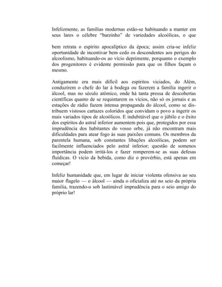 Infelizmente, as famílias modernas estão-se habituando a manter em
seus lares o célebre “barzinho” de variedades alcoólicas, o que

bem retrata o espírito apocalíptico da época; assim cria-se infeliz
oportunidade de incentivar bem cedo os descendentes aos perigos do
alcoolismo, habituando-os ao vício deprimente, porquanto o exemplo
dos progenitores é evidente permissão para que os filhos façam o
mesmo.

Antigamente era mais difícil aos espíritos viciados, do Além,
conduzirem o chefe do lar à bodega ou fazerem a família ingerir o
álcool, mas no século atômico, onde há tanta pressa de descobertas
científicas quanto de se requintarem os vícios, não só os jornais e as
estações de rádio fazem intensa propaganda do álcool, como se dis-
tribuem vistosos cartazes coloridos que convidam o povo a ingerir os
mais variados tipos de alcoólicos. E indubitável que o júbilo e o êxito
dos espíritos do astral inferior aumentem pois que, protegidos por essa
imprudência dos habitantes do vosso orbe, já não encontram mais
dificuldades para atear fogo às suas paixões comuns. Os membros da
parentela humana, sob constantes libações alcoólicas, podem ser
facilmente influenciados pelo astral inferior; questão de somenos
importância podem irritá-los e fazer romperem-se as suas defesas
fluídicas. O vício da bebida, como diz o provérbio, está apenas em
começar!

Infeliz humanidade que, em lugar de iniciar violenta ofensiva ao seu
maior flagelo — o álcool — ainda o oficializa até no seio da própria
familia, trazendo-o sob lastimável imprudência para o seio amigo do
próprio lar!
 