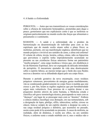 4. A Saúde e a Enfermidade


PERGUNTA: — Antes que nos transmitísseis as vossas considerações
sobre a eficácia do tratamento homeopático, prometidas para daqui a
pouco, gostaríamos que nos explícásseis como é que as moléstias se
originam particularmente no mundo oculto das forças que alimentam o
pensamento e o sentimento.

RAMATIS: — A saúde e a enfermidade são o produto da
harmonização ou desarmonização do indivíduo para com as leis
espirituais que do mundo oculto atuam sobre o plano físico; as
moléstias, portanto, em sua manifestação orgânica, identificam que no
mundo psíquico e invisível aos sentidos da carne, a alma está enferma!
O volume de cólera, inveja, luxúria, cobiça, ciúme, ódio ou hipocrisia
que porventura o espírito tenha imprudentemente acumulado no
presente ou nas existências físicas anteriores forma um patrimônio
“morbo-psíquico”, uma carga insidiosa e tóxica que, em obediência à
lei da Harmonia Espiritual, deve ser expurgada da delicada intimidade
do perispírito. O mecanismo ajustador da vida atua drasticamente
sobre o espírito faltoso, ao mesmo tempo que o fardo dos seus fluidos
nocivos e doentios vai-se difundindo depois pelo seu corpo físico.

Durante o período gestativo da nova encarnação, esses resíduos
psíquicos venenosos, provenientes de energias gastas morbidamente,
vão-se condensando gradativamente no corpo físico à medida que este
cresce e, por fim, lesam as regiões orgânicas que por hereditariedade
sejam mais vulneráveis. Esse processo de o espírito drenar o seu
psiquismo doentio através da carne humana, a Medicina estuda e
classifica sob grave terminologia técnica, preocupando-se mais com as
“doenças”, em lugar de se preocupar mais com os “doentes”. Embora
a ciência médica classifique essa drenação, em sua nomenclatura, sob
a designação de lepra, pênfigo, sífilis, tuberculose, nefrite, cirrose ou
câncer, trata-se sempre de um espírito doentio a despejar na carne a
sua carga residual psíquica e deletéria, que acumulou no passado,
assim como pode tê-la acumulado no presente. A causa da moléstia, na
realidade, além de dinâmica, é oculta aos olhos, ou aos sentidos
físicos; o enfermo sente o estado mórbido em si, mas o médico não o
 