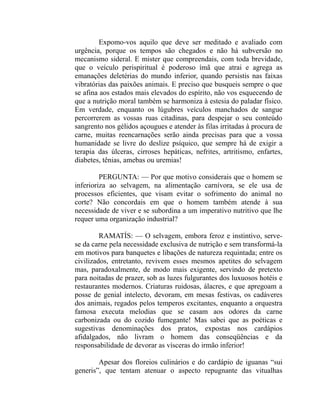 Expomo-vos aquilo que deve ser meditado e avaliado com
urgência, porque os tempos são chegados e não há subversão no
mecanismo sideral. E mister que compreendais, com toda brevidade,
que o veículo perispiritual é poderoso ímã que atrai e agrega as
emanações deletérias do mundo inferior, quando persistis nas faixas
vibratórias das paixões animais. E preciso que busqueis sempre o que
se afina aos estados mais elevados do espírito, não vos esquecendo de
que a nutrição moral também se harmoniza à estesia do paladar físico.
Em verdade, enquanto os lúgubres veículos manchados de sangue
percorrerem as vossas ruas citadinas, para despejar o seu conteúdo
sangrento nos gélidos açougues e atender às filas irritadas à procura de
carne, muitas reencarnações serão ainda precisas para que a vossa
humanidade se livre do deslize psíquico, que sempre há de exigir a
terapia das úlceras, cirroses hepáticas, nefrites, artritismo, enfartes,
diabetes, tênias, amebas ou uremias!

         PERGUNTA: — Por que motivo considerais que o homem se
inferioriza ao selvagem, na alimentação carnívora, se ele usa de
processos eficientes, que visam evitar o sofrimento do animal no
corte? Não concordais em que o homem também atende à sua
necessidade de viver e se subordina a um imperativo nutritivo que lhe
requer uma organização industrial?

         RAMATÍS: — O selvagem, embora feroz e instintivo, serve-
se da carne pela necessidade exclusiva de nutrição e sem transformá-la
em motivos para banquetes e libações de natureza requintada; entre os
civilizados, entretanto, revivem esses mesmos apetites do selvagem
mas, paradoxalmente, de modo mais exigente, servindo de pretexto
para noitadas de prazer, sob as luzes fulgurantes dos luxuosos hotéis e
restaurantes modernos. Criaturas ruidosas, álacres, e que apregoam a
posse de genial intelecto, devoram, em mesas festivas, os cadáveres
dos animais, regados pelos temperos excitantes, enquanto a orquestra
famosa executa melodias que se casam aos odores da carne
carbonizada ou do cozido fumegante! Mas sabei que as poéticas e
sugestivas denominações dos pratos, expostas nos cardápios
afidalgados, não livram o homem das conseqüências e da
responsabilidade de devorar as vísceras do irmão inferior!

        Apesar dos floreios culinários e do cardápio de iguanas “sui
generis”, que tentam atenuar o aspecto repugnante das vitualhas
 