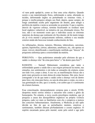 vê nem pode apalpá-lo, como se fora uma coisa objetiva. Quando
ocorre a sua materialização física, enfermando a carne, alterando os
tecidos, deformando órgãos ou perturbando os sistemas vitais, é
porque o morbo-psíquico atingiu seu final, depois, quase sempre, de
longa caminhada oculta pelo organismo do doente, para atingir a
periferia da matéria e nesta se acomodar ou acumular. E que o espírito,
através de vigoroso esforço, termina focalizando os resíduos num
local orgânico vulnerável, na tentativa de sua eliminação tóxica. Por
isso, não é no momento exato que o indivíduo acusa os sintomas
materiais da doença que realmente ele fica doente; de há muito tempo
ele já vivia mental e psiquicamente enfermo, embora o seu mundo
exterior ainda não houvesse tomado conhecimento do fato.

As inflamações, úlceras, tumores, fibromas, tuberculoses, sarcomas,
quistos, hipertrofias, cirrose, adenomas, amebíases, etc., são apenas os
sinais visíveis identificando a manifestação mórbida que “desceu” do
psiquismo enfermiço para a exterioridade da matéria.

PERGUNTA: — Que poderíamos entender pelo aforismo de que a
saúde e a doença vêm “de cima para baixo” e “de dentro para fora”?

RAMATIS: — Samuel Hahnemann considerou que tanto a
enfermidade quanto a saúde têm a sua origem primacial na mente, nas
emoções, nos sentimentos e em todas as sensações da criatura, como
um todo vivo, corpo e alma. A seu ver, as manifestações físicas são a
parte mais grosseira ou mais densa do corpo humano. Daí, pois, haver
consagrado a lei de que tanto a saúde como a doença vem de dentro
para fora e de cima para baixo, ou seja da alma para o corpo, ou com a
sua germinação no alto, que é a mente, e no centro que é o sentimento
da criatura humana.

Essa conceituação, demasiadamente corajosa para o século XVIII,
despertou muito sorriso irônico e sarcasmo tolo contra o gênio da
homeopatia. No entanto, a nova escola psicológica moderna, que já
pesquisa a causa dos desequilíbrios orgânicos na própria vivência
psíquica, cada vez mais se familiariza com ela e comprova a justeza
dos conceitos hahnemanianos. Atualmente, a Medicina já não opõe
dúvida ao fato de que as perturbações mentais, emotivas e
sentimentais, também alteram profundamente o cosmo orgânico. O
espírito encarnado pensa pelo mental, sente pelo astral e age pelo
 