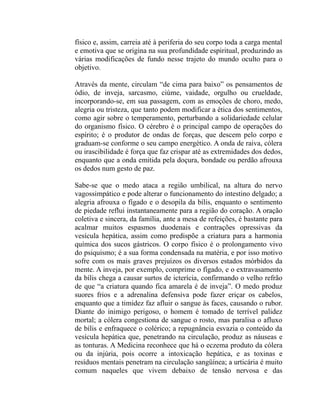 físico e, assim, carreia até à periferia do seu corpo toda a carga mental
e emotiva que se origina na sua profundidade espiritual, produzindo as
várias modificações de fundo nesse trajeto do mundo oculto para o
objetivo.

Através da mente, circulam “de cima para baixo” os pensamentos de
ódio, de inveja, sarcasmo, ciúme, vaidade, orgulho ou crueldade,
incorporando-se, em sua passagem, com as emoções de choro, medo,
alegria ou tristeza, que tanto podem modificar a ética dos sentimentos,
como agir sobre o temperamento, perturbando a solidariedade celular
do organismo físico. O cérebro é o principal campo de operações do
espírito; é o produtor de ondas de forças, que descem pelo corpo e
graduam-se conforme o seu campo energético. A onda de raiva, cólera
ou irascibilidade é força que faz crispar até as extremidades dos dedos,
enquanto que a onda emitida pela doçura, bondade ou perdão afrouxa
os dedos num gesto de paz.

Sabe-se que o medo ataca a região umbilical, na altura do nervo
vagossimpático e pode alterar o funcionamento do intestino delgado; a
alegria afrouxa o fígado e o desopila da bílis, enquanto o sentimento
de piedade reflui instantaneamente para a região do coração. A oração
coletiva e sincera, da família, ante a mesa de refeições, é bastante para
acalmar muitos espasmos duodenais e contrações opressivas da
vesícula hepática, assim como predispõe a criatura para a harmonia
química dos sucos gástricos. O corpo físico é o prolongamento vivo
do psiquismo; é a sua forma condensada na matéria, e por isso motivo
sofre com os mais graves prejuízos os diversos estados mórbidos da
mente. A inveja, por exemplo, comprime o fígado, e o extravasamento
da bílis chega a causar surtos de icterícia, confirmando o velho refrão
de que “a criatura quando fica amarela é de inveja”. O medo produz
suores frios e a adrenalina defensiva pode fazer eriçar os cabelos,
enquanto que a timidez faz afluir o sangue às faces, causando o rubor.
Diante do inimigo perigoso, o homem é tomado de terrível palidez
mortal; a cólera congestiona de sangue o rosto, mas paralisa o afluxo
de bílis e enfraquece o colérico; a repugnância esvazia o conteúdo da
vesícula hepática que, penetrando na circulação, produz as náuseas e
as tonturas. A Medicina reconhece que há o eczema produto da cólera
ou da injúria, pois ocorre a intoxicação hepática, e as toxinas e
resíduos mentais penetram na circulação sangüínea; a urticária é muito
comum naqueles que vivem debaixo de tensão nervosa e das
 
