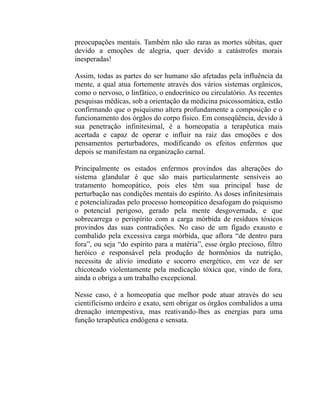 preocupações mentais. Também não são raras as mortes súbitas, quer
devido a emoções de alegria, quer devido a catástrofes morais
inesperadas!

Assim, todas as partes do ser humano são afetadas pela influência da
mente, a qual atua fortemente através dos vários sistemas orgânicos,
como o nervoso, o linfático, o endocrínico ou circulatório. As recentes
pesquisas médicas, sob a orientação da medicina psicossomática, estão
confirmando que o psiquismo altera profundamente a composição e o
funcionamento dos órgãos do corpo físico. Em conseqüência, devido à
sua penetração infinitesimal, é a homeopatia a terapêutica mais
acertada e capaz de operar e influir na raiz das emoções e dos
pensamentos perturbadores, modificando os efeitos enfermos que
depois se manifestam na organização carnal.

Principalmente os estados enfermos provindos das alterações do
sistema glandular é que são mais particularmente sensíveis ao
tratamento homeopático, pois eles têm sua principal base de
perturbação nas condições mentais do espírito. As doses infinitesimais
e potencializadas pelo processo homeopático desafogam do psiquismo
o potencial perigoso, gerado pela mente desgovernada, e que
sobrecarrega o perispírito com a carga mórbida de resíduos tóxicos
provindos das suas contradições. No caso de um fígado exausto e
combalido pela excessiva carga mórbida, que aflora “de dentro para
fora”, ou seja “do espírito para a matéria”, esse órgão precioso, filtro
heróico e responsável pela produção de hormônios da nutrição,
necessita de alívio imediato e socorro energético, em vez de ser
chicoteado violentamente pela medicação tóxica que, vindo de fora,
ainda o obriga a um trabalho excepcional.

Nesse caso, é a homeopatia que melhor pode atuar através do seu
cientificismo ordeiro e exato, sem obrigar os órgãos combalidos a uma
drenação intempestiva, mas reativando-lhes as energias para uma
função terapêutica endógena e sensata.
 