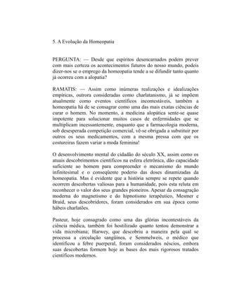 5. A Evolução da Homeopatia


PERGUNTA: — Desde que espíritos desencarnados podem prever
com mais certeza os acontecimentos futuros do nosso mundo, podeis
dizer-nos se o emprego da homeopatia tende a se difundir tanto quanto
já ocorreu com a alopatia?

RAMATIS: — Assim como inúmeras realizações e idealizações
empíricas, outrora consideradas como charlatanismo, já se impõem
atualmente como eventos científicos incontestáveis, também a
homeopatia há de se consagrar como uma das mais exatas ciências de
curar o homem. No momento, a medicina alopática sente-se quase
impotente para solucionar muitos casos de enfermidades que se
multiplicam incessantemente, enquanto que a farmacologia moderna,
sob desesperada competição comercial, vê-se obrigada a substituir por
outros os seus medicamentos, com a mesma pressa com que os
costureiras fazem variar a moda feminina!

O desenvolvimento mental do cidadão do século XX, assim como os
atuais descobrimentos científicos na esfera eletrônica, dão capacidade
suficiente ao homem para compreender o mecanismo do mundo
infinitesimal e o conseqüente poderio das doses dinamizadas da
homeopatia. Mas é evidente que a história sempre se repete quando
ocorrem descobertas valiosas para a humanidade, pois esta reluta em
reconhecer o valor dos seus grandes pioneiros. Apesar da consagração
moderna do magnetismo e do hipnotismo terapêutico, Mesmer e
Braid, seus descobridores, foram considerados em sua época como
hábeis charlatões.

Pasteur, hoje consagrado como uma das glórias incontestáveis da
ciência médica, também foi hostilizado quanto tentou demonstrar a
vida microbiana; Harwey, que descobriu a maneira pela qual se
processa a circulação sangüínea, e Semmelweis, o médico que
identificou a febre puerperal, foram considerados néscios, embora
suas descobertas formem hoje as bases dos mais rigorosos tratados
científicos modernos.
 