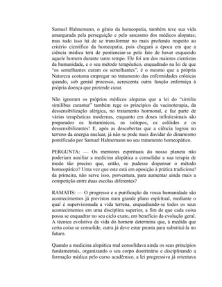 Samuel Hahnemann, o gênio da homeopatia, também teve sua vida
amargurada pela perseguição e pelo sarcasmo dos médicos alopatas;
mas tudo isso há de se transformar no mais profundo respeito ao
critério científico da homeopatia, pois chegará a época em que a
ciência médica terá de penitenciar-se pelo fato de haver esquecido
aquele homem durante tanto tempo. Ele foi um dos maiores cientistas
da humanidade, e o seu método terapêutico, enquadrado na lei de que
“os semelhantes curam os semelhantes”, é o mesmo que a própria
Natureza costuma empregar no tratamento das enfermidades crônicas
quando, sob genial processo, acrescenta outra função enfermiça à
própria doença que pretende curar.

Não ignoram os próprios médicos alopatas que a lei do “sirnilia
similibus curantur” também rege os princípios da vacinoterapia, da
dessensibilização alérgica, no tratamento hormonal, e faz parte de
várias terapêuticas modernas, enquanto em doses infinitesimais são
preparados os histamínicos, os isótopos, os colóides e os
dessensibilizantes! E, após as descobertas que a ciência logrou no
terreno da energia nuclear, já não se pode mais duvidar do dinamismo
pontificado por Samuel Hahnemann no seu tratamento homeopático.

PERGUNTA: — Os mentores espirituais do nosso planeta não
poderiam auxiliar a medicina alopática a consolidar a sua terapia de
modo tão preciso que, então, se pudesse dispensar o método
homeopático? Uma vez que este está em oposição à prática tradiciona!
da primeira, não serve isso, porventura, para aumentar ainda mais a
competição entre duas escolas diferentes?

RAMATIS: — O progresso e a purificação da vossa humanidade são
acontecimentos já previstos num grande plano espiritual, mediante o
qual é supervisionada a vida terrena, enquadrando-se todos os seus
acontecimentos em uma disciplina superior, a fim de que cada coisa
possa se enquadrar no seu ciclo exato, em benefício da evolução geral.
A técnica evolutiva da vida do homem determina que, à medida que
certa coisa se consolide, outra já deve estar pronta para substituí-la no
futuro.

Quando a medicina alopática mal consolidava ainda os seus princípios
fundamentais, organizando o seu corpo doutrinário e disciplinando a
formação médica pelo curso acadêmico, a lei progressiva já orientava
 