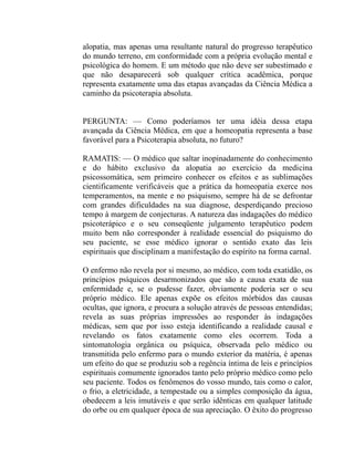 alopatia, mas apenas uma resultante natural do progresso terapêutico
do mundo terreno, em conformidade com a própria evolução mental e
psicológica do homem. E um método que não deve ser subestimado e
que não desaparecerá sob qualquer crítica acadêmica, porque
representa exatamente uma das etapas avançadas da Ciência Médica a
caminho da psicoterapia absoluta.


PERGUNTA: — Como poderíamos ter uma idéia dessa etapa
avançada da Ciência Médica, em que a homeopatia representa a base
favorável para a Psicoterapia absoluta, no futuro?

RAMATIS: — O médico que saltar inopinadamente do conhecimento
e do hábito exclusivo da alopatia ao exercício da medicina
psicossomática, sem primeiro conhecer os efeitos e as sublimações
cientificamente verificáveis que a prática da homeopatia exerce nos
temperamentos, na mente e no psiquismo, sempre há de se defrontar
com grandes dificuldades na sua diagnose, desperdiçando precioso
tempo à margem de conjecturas. A natureza das indagações do médico
psicoterápico e o seu conseqüente julgamento terapêutico podem
muito bem não corresponder à realidade essencial do psiquismo do
seu paciente, se esse médico ignorar o sentido exato das leis
espirituais que disciplinam a manifestação do espírito na forma carnal.

O enfermo não revela por si mesmo, ao médico, com toda exatidão, os
princípios psíquicos desarmonizados que são a causa exata de sua
enfermidade e, se o pudesse fazer, obviamente poderia ser o seu
próprio médico. Ele apenas expõe os efeitos mórbidos das causas
ocultas, que ignora, e procura a solução através de pessoas entendidas;
revela as suas próprias impressões ao responder às indagações
médicas, sem que por isso esteja identificando a realidade causal e
revelando os fatos exatamente como eles ocorrem. Toda a
sintomatologia orgânica ou psíquica, observada pelo médico ou
transmitida pelo enfermo para o mundo exterior da matéria, é apenas
um efeito do que se produziu sob a regência íntima de leis e princípios
espirituais comumente ignorados tanto pelo próprio médico como pelo
seu paciente. Todos os fenômenos do vosso mundo, tais como o calor,
o frio, a eletricidade, a tempestade ou a simples composição da água,
obedecem a leis imutáveis e que serão idênticas em qualquer latitude
do orbe ou em qualquer época de sua apreciação. O êxito do progresso
 