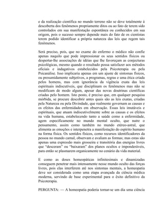 e da realização científica no mundo terreno não se deve totalmente à
descoberta dos fenômenos propriamente ditos ou ao fato de terem sido
controlados em sua manifestação espontânea ou conhecidos em sua
origem, pois o sucesso sempre depende mais do fato de os cientistas
terem podído identificar a própria natureza das leis que regem tais
fenômenos.

Será preciso, pois, que no exame do enfermo o médico não confie
apenas naquilo que pode impressionar os seus sentidos físicos ou
despertar-lhe associações de idéias que lhe favoreçam as conjecturas
psicológicas, mesmo quando o resultado possa satisfazer aos métodos
oficiais e indagativos estabelecidos pela Psicoterapia ou pela
Psicanálise. Isso implicaria apenas em um ajuste de sintomas físicos,
ou presumidamente subjetivos, a programas, regras e uma ética criada
pelos homens, mas com ignorância da vigência exata das leis
espirituais indiscutíveis, que disciplinam os fenômenos mas não se
modificam de modo algum, apesar das novas doutrinas científicas
criadas pelo homem. Isto posto, é preciso que, em qualquer pesquisa
mórbida, se procure descobrir antes quais são as leis exatas, criadas
pela Natureza ou pela Divindade, que realmente governam as causas e
os efeitos das enfermidades em observação. Essas leis imutáveis e
espirituais, que atuam indiscutivelmente sobre as causas e os efeitos
na vida humana, estabelecendo tanto a saúde como a enfermidade,
agem especificamente no mundo mental oculto, que nutre o
pensamento, assim como também no mundo etéreo-astral, que
alimenta as emoções e interpenetra a manifestação do espírito humano
na forma física. Os sentidos físicos, como recursos identificadores da
pessoa no mundo carnal, observam e avaliam as formas; mas estas são
apenas uma expressão mais grosseira e transitória das energias livres
que “desceram” ou “baixaram” dos planos ocultos e imponderáveis,
para então se plasmarem organicamente no cenário da vida material.

E como as doses homeopáticas infinitesimais e dinamizadas
conseguem penetrar mais intensamente nesse mundo oculto das forças
livres, pois elas interferem até nos sintomas mentais, a homeopatia
deve ser considerada como uma etapa avançada da ciência médica
moderna, servindo de base experimental para o êxito definitivo da
Psicoterapia.

PERGUNTA: — A homeopatia poderia tornar-se um dia uma ciência
 