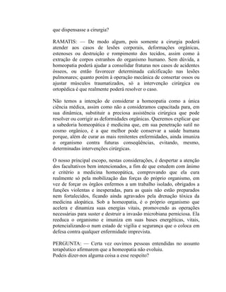 que dispensasse a cirurgia?

RAMATIS: — De modo algum, pois somente a cirurgia poderá
atender aos casos de lesões corporais, deformações orgânicas,
estenoses ou destruição e rompimento dos tecidos, assim como à
extração de corpos estranhos do organismo humano. Sem dúvida, a
homeopatia poderá ajudar a consolidar fraturas nos casos de acidentes
ósseos, ou então favorecer determinada calcificação nas lesões
pulmonares; quanto porém à operação mecânica de consertar ossos ou
ajustar músculos traumatizados, só a intervenção cirúrgica ou
ortopédica é que realmente poderá resolver o caso.

Não temos a intenção de considerar a homeopatia como a única
ciência médica, assim como não a consideramos capacitada para, em
sua dinâmica, substituir a preciosa assistência cirúrgica que pode
resolver ou corrigir as deformidades orgânicas. Queremos explicar que
a sabedoria homeopática é medicina que, em sua penetração sutil no
cosmo orgânico, é a que melhor pode conservar a saúde humana
porque, além de curar as mais renitentes enfermidades, ainda imuniza
o organismo contra futuras conseqüências, evitando, mesmo,
determinadas intervenções cirúrgicas.

O nosso principal escopo, nestas considerações, é despertar a atenção
dos facultativos bem intencionados, a fim de que estudem com ânimo
e critério a medicina homeopática, comprovando que ela cura
realmente só pela mobilização das forças do próprio organismo, em
vez de forçar os órgãos enfermos a um trabalho isolado, obrigados a
funções violentas e inesperadas, para as quais não estão preparados
nem fortalecidos, ficando ainda agravados pela drenação tóxica da
medicina alopática. Sob a homeopatia, é o próprio organismo que
acelera e dinamiza suas energias vitais, promovendo as operações
necessárias para suster e destruir a invasão microbiana perniciosa. Ela
reeduca o organismo e imuniza em suas bases energéticas, vitais,
potencializando-o num estado de vigília e segurança que o coloca em
defesa contra qualquer enfermidade imprevista.

PERGUNTA: — Certa vez ouvimos pessoas entendidas no assunto
terapêutico afirmarem que a homeopatia não evoluiu.
Podeis dizer-nos alguma coisa a esse respeito?
 