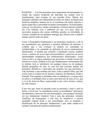 RAMATIS: — Um dos princípios mais importantes da homeopatia é o
estudo das reações recíprocas do indivíduo em contato com as
manifestações mais comuns de sua moradia física. Muitos dos
princípios adotados por Hahnemann já estão em franca aceitação pela
medicina alopática, embora ela só os reconheça sob outros aspectos e
queira negar-lhes a prioridade na prática homeopática. Os homeopatas,
como já. vos dissemos, sempre consideram o homem enfermo também
em s’!as relações com o ambiente em que vive pois, além da
necessária pesquisa das causas mórbidas geradas na intimidade da
criatura, estudam-na em qualquer analogia que ofereça com o próprio
mundo exterior onde ela opera.

Como a homeopatia fundamenta-se em princípios imutáveis e sob as
leis permanentes que garantem a estrutura definitiva da doutrina, é
evidente que a sua evolução só poderia ser constatada na
multiplicidade e na variedade da aplicação de novos medicamentos
dinamizados. A medida que aumenta a população terrena, também
cresce o número de novos tipos psicossomáticos e passíveis de novas
oportunidades terapêuticas dos medicamentos dinamizados. Assim
como as leis e as regras espirituais que governam o mundo terreno são
imutáveis e certas, também as leis que fundamentam a homeopatia não
se alteram nem se substituem em qualquer época ou em qualquer
latitude geográfica do orbe. As suas leis não evoluem, porque são
princípios definitivos e derivados das próprias leis que governam a
vida espiritual, e que também são fixas, como o próprio Deus, que não
evolui, pois já contém em Si mesmo o máximo de Sabedoria, Poder e
Vontade. Elas regulam a afinidade entre as substâncias, a coesão entre
os astros e a afinidade entre os seres, pois derivam de uma só Lei, que
é a Lei do Amor de Deus, expressando-se por várias formas e planos
da vida cósmica.

E por isso que, tanto no passado como no presente e como o será no
futuro, a lei de que “os semelhantes curam os semelhantes” permanece
disciplinando o processo da cura homeopática, sem qualquer alteração
em seu fundamento imutável. Esta é uma das principais verdades
científicas da homeopatia, e sob essa lei mantém-se a mesma
qualidade original desde a sua consolidação, pois só mediante a
modificação de tal princípio fundamental é que então mudar-se-ia
também a doutrina da medicina infinitesimal.
 