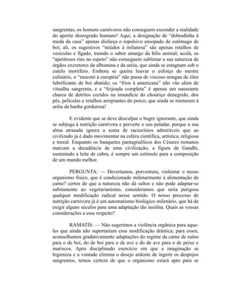 sangrentas, os homens carnívoros não conseguem esconder a realidade
do apetite desregrado humano! Aqui, a designação de “dobradinha à
moda da casa” apenas disfarça o repulsivo ensopado de estômago de
boi; ali, os sugestivos “miúdos à milanesa” são apenas retalhos de
vesículas e fígado, traindo o sabor amargo da bílis animal; acolá, os
“apetitosos rins no espeto” não conseguem sublimar a sua natureza de
órgãos excretores da albumina e da uréia, que ainda se estagnam sob o
cutelo mortífero. Embora se queira louvar o esforço do mestre
culinário, o “mocotó à européia” não passa de viscoso mingau de óleo
lubrificante de boi abatido; os “frios à americana” não vão além de
vitualha sangrenta, e a “feijoada completa” é apenas um nauseante
charco de detritos cozidos na imundície do chouriço denegrido, dos
pés, películas e retalhos arrepiantes do porco, que ainda se misturam à
uréia da banha gordurosa!

         E evidente que se deve desculpar o bugre ignorante, que ainda
se subjuga à nutrição carnívora e perverte o seu paladar, porque a sua
alma atrasada ignora a soma de raciocínios admiráveis que ao
civilizado já é dado movimentar na esfera científica, artística, religiosa
e moral. Enquanto os banquetes pantagruélicos dos Césares romanos
marcam a decadência de uma civilização, a figura de Gandhi,
sustentado a leite de cabra, é sempre um estímulo para a composição
de um mundo melhor.

         PERGUNTA: — Deveríamos, porventura, violentar o nosso
organismo físico, que é condicionado milenarmente à alimentação de
carne? certos de que a natureza não dá saltos e não pode adaptar-se
subitamente ao vegetarianismo, consideramos que seria perigosa
qualquer modificação radical nesse sentido. O nosso processo de
nutrição carnívora já é um automatismo biológico milenário. que há de
exigir alguns séculos para uma adaptação tão insólita. Quais as vossas
considerações a esse respeito?

        RAMATÍS: — Não sugerimos a violência orgânica para aque-
les que ainda não suportariam essa modificação drástica; para esses,
aconselhamos gradativamente adaptações do regime da carne de suíno
para o de boi, do de boi para o de ave e do de ave para o de peixe e
mariscos. Após disciplinado exercício em que a imaginação se
higieniza e a vontade elimina o desejo ardente de ingerir os despojos
sangrentos, temos certeza de que o organismo estará apto para se
 
