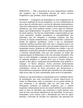PERGUNTA: — Mas a descoberta de novos medicamentos também
não comprova que a homeopatia precisou de outros recursos
terupêulicos e que, portanto, carece de progredir?

RAMATIS: — O progresso da homeopatia só seria compreensível na
sua maior amplitude de serviço terapêutico, ou com a identificação de
novos tipos de enfermos para a sua área de aplicação medicamentosa.
Além dos medicamentos seculares, também foram dinamizadas novas
substâncias, que assim puderam atender a novos tipos de enfermos,
alguns cujos temperamentos “sui generis” são mais afins à inquietação
do século atômico. Em face da complexidade e superatividade em que
viveis atualmente, também aumentaram as susceptibilidades dos
indivíduos, que são obrigados a constantes mutações que lhes
aceleram as reações temperamentais, e sensibilizam-lhes o psiquismo
prenhe de angústias quotidianas. Assim é que os homeopatas
modernos também encontram tipos mais sutis e complexos para a sua
costumeira identificação psicofísica, pois não podem desprezar as suas
inesperadas reações, próprias da vida bulhenta das cidades e das mil
adaptações na atmosfera saturada de eletricidade, emanações químicas
e crescente radioatividade, coisa que não sucediam no tempo das
experimentações de Hahnemann e dos seus devotados discípulos. Eles
hoje se vêem obrigados a empregar um processo semelhante ao que,
na medicina alopática, se costuma fazer com os doentes alérgicos,
quando se lhes aplica a medicação dessensibilizante, para ajudá-los a
expurgar ‘os fatores alérgicos. Assim, procuram primeiramente
neutralizar nos seus pacientes os fatores decorrentes do ambiente tão
contraditório, através de doses preventivas que desintoxicam e
dessensibilizam o psiquismo afetado pelos distúrbios da vida moderna,
onde cresce cada vez mais a perturbação, pelos motivos já apontados.

Embora na vida atual tenham-se manifestado novos e múltiplos fatores
de perturbações que eram inexistentes e mesmo imprevisíveis no
tempo de Hahnemann, todos os princípios do seu genial método de
cura continuam a ser aplicados cada vez com mais êxito. Os
homeopatas modernos já puderam comprovar que o sistema
terapêutico hahnemaniano possui um arsenal definitivo para atender a
todos os tipos de indivíduos que constituem a escala humana, cujo
êxito de cura, sem dúvida, dependerá de sua eletividade. Eis por que a
homeopatia, como ciência exata e disciplinada por meio de regras
perfeitas e derivadas de elevadas leis espirituais, não apresenta um
 