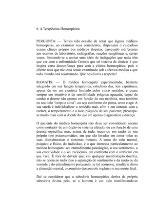 6. A Terapêutica Homeopática


PERGUNTA: — Temos tido ocasião de notar que alguns médicos
homeopatas, ao examinar seus consulentes, dispensam o cuidadoso
exame clínico próprio dos médicos alopatas, parecendo indiferentes
aos exames de laboratório, radiografias, reações sangüíneas e, certas
vezes, limitando-se a anotar uma série de indagações que nada têm
que ver com a enfermidade Cremos que tal sistema de clinicar é que
inspira certa desconfiança para com a clínica homeopática, pois o
cliente nota que não está sendo examinado sob a técnica médica a que
todo mundo está acostumado. Que nos dizeis a respeito?

RAMATIS: — O médico homeopata experimentado, bastante
integrado em sua função terapêutica, estudioso das, leis espirituais,
apesar de ser um cientista limitado pelos cinco sentidos, é quase
sempre um intuitivo e de sensibilidade psíquica aguçada, capaz de
sondar o doente não apenas em função de sua moléstia, mas também
no seu todo “corpo e alma”, ou seja conforme ele pensa, sente e age. A
sua tarefa é individualizar o remédio mais afim e em sintonia com a
caráter, o temperamento e o todo psíquico do seu paciente; preocupa-
se muito mais com o doente do que em apenas diagnosticar a doença.

O paciente do médico homeopata não deve ser considerado apenas
como portador de um órgão ou sistema afetado, ou em função de uma
doença específica mas, acima de tudo, inquirido em razão do seu
próprio tipo psicossomático, em que são levadas em conta todas as
suas idiossincrasias e sintomas mentais. A soma do todo mental,
psíquico e físico, do indivíduo, é o que interessa particularmente ao
médico homeopata: seu entendimento psicológico, o seu sentimento, a
sua emotividade e o seu raciocínio, em confronto com o ambiente em
que vive. É fora de dúvida que, em qualquer manifestação doentia,
não se opera no indivíduo a separação do sentimento e da razão ou da
vontade e do entendimento porquanto, se tal ocorresse, resultaria disso
a alienação mental, o completo descontrole orgânico e sua morte fatal.

Daí se considerar que a sabedoria homeopática deriva da própria
sabedoria divina pois, se o homem é um todo manifestando-se
 