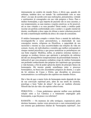 intensamente no cenário do mundo físico, é óbvio que, quando ele
enferma, também deve ser tratado “de conformidade com as suas
obras”, ou seja: de acordo com suas realizações, pensamentos, vontade
e sentimentos já consagrados em sua vida psíquica e física. Para o
médico homeopata, o que importa do paciente são os seus cacoetes, o
seu temperamento, as suas manias e reações emotivas; se for possível,
até as suas virtudes e os seus pecados! Deste modo, o médico pode
receitar em perfeita conformidade com o caráter e o quadro mental do
doente, escolhendo a dose capaz de efetuar a maior cobertura possível
de toda a manifestação mórbida da alma e do corpo do consulente.

O médico homeopata compõe o retrato físico e mental do indivíduo,
investigando-lhe o senso personalístico, a elasticidade de suas
concepções morais, religiosas ou filosóficas, a capacidade de seu
raciocínio e mesmo as suas excentricidades nas relações da vida em
comum. Assim, ele individualiza o remédio que melhor corresponde à
sinopse mental psicofísica e que possa neutralizar as perturbaçoes em
sua fonte original. Modifica, enfim, os próprios sintomas mentais e
expurga os resíduos tóxicos que oprimem o perispírito do enfermo
devido aos desequilíbrios temperamentais da personalidade humana. E
indiscutível que essa pesquisa cuidadosa exige do médico homeopata
um profundo conhecimento das próprias leis espirituais que governam
a vida humana, a fim de poder aplicá-las dentro do princípio básico da
homeopatia. Há mesmo grande semelhança entre o processo
homeopático, na busca dos ascendentes psíquicos do doente, e a ação
da lei cármica de Causa e Efeito, que disciplina os processos
reencarnatórios e as retificações dos espíritos nos mundos físicos.

Daí o fato de que o maior êxito do homeopata muito depende do tipo
de sua convicção espiritual pois, além de sua tarefa de cientista,
psicólogo e bom “ledor de almas”, há que ser também eficiente
filósofo das leis da vida e do espírito sobrevivente.

PERGUNTA: — Como poderíamos apreciar melhor essa profunda
relação entre a Lei Cármica e o tratamento empregado pela
homeopatia, a que há pouco vos referistes?

RAMATÍS: — Os mentores do orbe terráqueo, responsáveis pelos
destinos humanos, muitas vezes prescrevem a cura reencarnatória por
um sistema que poderemos chamar de “homeopatia espiritual”, isso
 