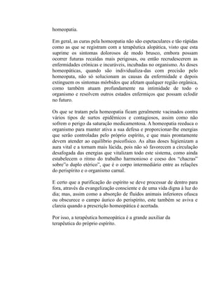 homeopatia.

Em geral, as curas pela homeopatia não são espetaculares e tão rápidas
como as que se registram com a terapêutica alopática, visto que esta
suprime os sintomas dolorosos de modo brusco, embora possam
ocorrer futuras recaídas mais perigosas, ou então recrudescerem as
enfermidades crônicas e incuráveis, incubadas no organismo. As doses
homeopáticas, quando são individualiza-das com precisão pelo
homeopata, não só solucionam as causas da enfermidade e depois
extinguem os sintomas mórbidos que afetam qualquer região orgânica,
como também atuam profundamente na intimidade de todo o
organismo e resolvem outros estados enfermiços que possam eclodir
no futuro.

Os que se tratam pela homeopatia ficam geralmente vacinados contra
vários tipos de surtos epidêmicos e contagiosos, assim como não
sofrem o perigo da saturação medicamentosa. A homeopatia reeduca o
organismo para manter ativa a sua defesa e proporcionar-lhe energias
que serão controladas pelo próprio espírito, e que mais prontamente
devem atender ao equilíbrio psicofísico. As altas doses higienizam a
aura vital e a tornam mais lúcida, pois não só favorecem a circulação
desafogada das energias que vitalizam todo este sistema, como ainda
estabelecem o ritmo do trabalho harmonioso e coeso dos “chacras”
sobre”o duplo etérico”, que é o corpo intermediário entre as relações
do perispírito e o organismo carnal.

E certo que a purificação do espírito se deve processar de dentro para
fora, através da evangelização consciente e de uma vida digna à luz do
dia; mas, assim como a absorção de fluidos animais inferiores ofusca
ou obscurece o campo áurico do perispírito, este também se aviva e
clareia quando a prescrição homeopática é acertada.

Por isso, a terapêutica homeopática é a grande auxiliar da
terapêutica do próprio espírito.
 