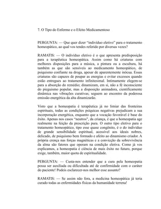 7. O Tipo do Enfermo e o Efeito Medicamentoso


PERGUNTA: — Que quer dizer “indivíduo eletivo” para o tratamento
homeopático, ao qual vos tendes referido por diversas vezes?

RAMATIS: — O indivíduo eletivo é o que apresenta predisposição
para a terapêutica homeopática. Assim como há criaturas com
melhores disposições para a música, a pintura ou a escultura, há
também as que são sensíveis ao medicamento homeopático, de
psiquismo confiante na droga, apesar de aparentemente inócua. Essas
criaturas são capazes de poupar as energias e evitar excessos quando
estão entregues ao tratamento infinitesimal. Intimamente elegem-se
para a absorção do remédio; dinamizam, em si, não a fé inconsciente
do pieguismo popular, mas a disposição animadora, cientificamente
dinâmica nas vibrações curativas; seguem ao encontro da poderosa
emissão energética da alta dinamizarão.

Visto que a homeopatia é terapêutica já no limiar das fronteiras
espirituais, todas as condições psíquicas negativas prejudicam a sua
incorporação energética, enquanto que a vocação favorável é base do
êxito. Apenas nos casos “neutros", da criança, é que a homeopatia age
realmente na feição da prescrição pura. O outro tipo eletivo para o
tratamento homeopático, tipo esse quase congênito, é o do indivíduo
de grande sensibilidade espiritual, acessível aos ideais nobres,
delicado, de psiquismo bem formado e afeito ao dinamismo criador. A
própria crença nas forças magnéticas e a convicção da sobrevivência
da alma são fatores que operam na condição eletiva. Como já vos
explicamos, a homeopatia é ciência de mais êxito no futuro, porque
exige, também, maior quota de espiritualidade.

PERGUNTA: — Custa-nos entender que a cura pela homeopatia
possa ser auxiliada ou dificultada até de confirmidade com o caráter
do paciente! Podeis esclarecer-nos melhor esse assunto?

RAMATIS: — Se assim não fora, a medicina homeopática já teria
curado todas as enfermidades físicas da humanidade terrena!
 