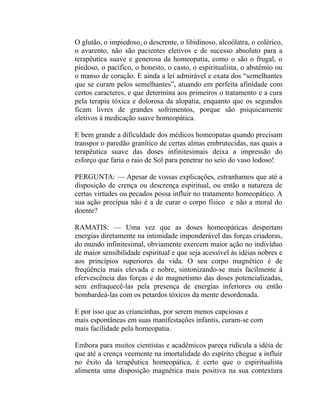 O glutão, o impiedoso, o descrente, o libidinoso, alcoólatra, o colérico,
o avarento, não são pacientes eletivos e de sucesso absoluto para a
terapêutica suave e generosa da homeopatia, como o são o frugal, o
piedoso, o pacífico, o honesto, o casto, o espiritualista, o abstêmio ou
o manso de coração. E ainda a lei admirável e exata dos “semelhantes
que se curam pelos semelhantes”, atuando em perfeita afinidade com
certos caracteres, e que determina aos primeiros o tratamento e a cura
pela terapia tóxica e dolorosa da alopatia, enquanto que os segundos
ficam livres de grandes sofrimentos, porque são psiquicamente
eletivos à medicação suave homeopática.

E bem grande a dificuldade dos médicos homeopatas quando precisam
transpor o paredão granítico de certas almas embrutecidas, nas quais a
terapêutica suave das doses infinitesimais deixa a impressão do
esforço que faria o raio de Sol para penetrar no seio do vaso lodoso!

PERGUNTA: — Apesar de vossas explicações, estranhamos que até a
disposição de crença ou descrença espiritual, ou então a natureza de
certas virtudes ou pecados possa influir no tratamento homeopático. A
sua ação precípua não é a de curar o corpo físico e não a moral do
doente?

RAMATIS: — Uma vez que as doses homeopáticas despertam
energias diretamente na intimidade imponderável das forças criadoras,
do mundo infinitesimal, obviamente exercem maior ação no indivíduo
de maior sensibilidade espiritual e que seja acessível às idéias nobres e
aos princípios superiores da vida. O seu corpo magnético é de
freqüência mais elevada e nobre, sintonizando-se mais facilmente à
efervescência das forças e do magnetismo das doses potencializadas,
sem enfraquecê-las pela presença de energias inferiores ou então
bombardeá-las com os petardos tóxicos da mente desordenada.

E por isso que as criancinhas, por serem menos capciosas e
mais espontâneas em suas manifestações infantis, curam-se com
mais facilidade pela homeopatia.

Embora para muitos cientistas e acadêmicos pareça ridícula a idéia de
que até a crença veemente na imortalidade do espírito chegue a influir
no êxito da terapêutica homeopática, é certo que o espiritualista
alimenta uma disposição magnética mais positiva na sua contextura
 