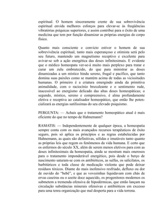 espiritual. O homem sinceramente crente de sua sobrevivência
espiritual envida melhores esforços para elevar-se às freqüências
vibratórias psíquicas superiores, e assim contribui para o êxito de uma
medicina que tem por função dinamizar as próprias energias do corpo
físico.

Quanto mais consciente e convicto estiver o homem de sua
sobrevivência espiritual, tanto mais esperançoso e otimista será pelo
seu futuro, mantendo um magnetismo receptivo e excelente para
avivar-se sob a ação energética das doses infinitesimais. E evidente
que o médico homeopata ver-se-á muito mais perplexo para tratar e
curar um zulu embrutecido, do que para ministrar as doses
dinamizadas a um místico hindu sereno, frugal e pacífico, que tanto
domina suas paixões como se mantém acima de todas as vicissitudes
humanas. O primeiro é a criatura emergindo ainda da primitiva
animalidade, com o raciocínio bruxuleante e o sentimento rude,
inacessível ao energismo delicado das altas doses homeopáticas; o
segundo, místico, sereno e compreensivo, é alma profundamente
eletiva e receptiva ao catalisador homeopático, que então lhe poten-
cializará as energias sutilíssimas do seu elevado psiquismo.

PERGUNTA: — Achais que o tratamento homeopático atual é mais
eficiente do que no tempo de Hahnemann?

RAMATIS: — Independentemente de qualquer época, a homeopatia
sempre conta com os mais avançados recursos terapêuticos de êxito
seguro, pois só aplica os princípios e as regras estabelecidas por
Hahnemann, as quais são definitivas, sólidas e imutáveis tanto quanto
as próprias leis que regem os fenômenos da vida humana. E certo que
os enfermos do século XX, além de serem menos eletivos para com as
doses infinitesimais da homeopatia, ainda se mostram mais onerosos
para o tratamento imponderável energético, pois desde o berço de
nascimento saturam-se com os antibióticos, as sulfas, os salicilatos, os
barbitúricos e toda classe de medicação violenta que pode deixar
resíduos tóxicos. Diante do mais inofensivo resfriado, defluxo ou dor
de ouvido do “bebê”, e que as vovozinhas liquidavam com chás de
ervas caseiras ou o azeite doce aquecido, os progenitores modernos os
submetem a tremenda ofensiva de hipodérmicas, que então lançam na
circulação substâncias minerais ofensivas e antibióticos em excesso
para uma tenra organização que mal desperta para a vida terrena.
 
