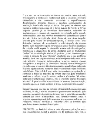 E por isso que os homeopatas modernos, em muitos casos, antes de
prescreverem a medicação fundamental para o enfermo, precisam
submetê-lo a um tratamento preventivo e especificamente
desintoxicante, drenando tóxicos e resíduos remanescentes da
medicação imoderada maciça e tóxica. Em geral, os doentes que
buscam o médico homeopata só o fazem depois de “perder a fé” na
alopatia, quando já se encontram desorientados, saturados de
medicamentos e exaustos da incessante peregrinação pelos consul-
tórios médicos, onde hão recebido tratamento de conformidade com o
tipo da clínica especializada. Aqui, diante de um ritmo irregular
acusado pelo exame do eletrocardiograma, o médico acusa uma
disfunção cardíaca; ali, examinando a colecistografia do mesmo
doente, outro facultativo opina por avançada estase biliar ou aderência
da vesícula; acolá, depois de submetido a nova série de radiografias,
pontifica-se o diagnóstico da úlcera duodenal, com os tradicionais
“nichos” da terminologia médica. O paciente, já em desassossego e
viciado à procura de uma “doença”, olvidando que o seu problema
mórbido é um só e origina-se do seu psiquismo perturbado nesta ou na
vida anterior, prossegue submetendo-se a novos exames, chapas
radiográficas e pesquisas de laboratório. Procede a nova investigação
em todo o seu organismo, já minuciosamente esquadrinhado pelo mais
eficiente aparelhamento moderno, mas evidentemente sem resultados
satisfatórios. Não é difícil que, após essa cruciante peregrinação e,
submisso a todos os métodos de tortura impostos pelo tratamento
moderno, o enfermo ouça de sensato médico a afirmativa: “O senhor
nada tem de enfermidade orgânica, pois o seu mal é apenas de origem
nervosa”! E prescreve-lhe a necessidade de absoluta despreocupação,
bastante repouso e pouco remédio, a fim de evitar maior intoxicação!

Sem dúvida, para esse tipo de enfermo o tratamento homeopático seria
excelente, se ele já não se encontrasse grandemente intoxicado pela
alopatia e descrente da medicina terrena, que o teria feito desconfiar
também das doses infinitesimais. Mas, lamentavelmente, ainda é
pequena a porcentagem de indivíduos que se encontram realmente em
condições mentais, emotivas e confiantes, para se tratarem pela
terapêutica suave e exata da homeopatia.

PERGUNTA: — Poderíeis dar-nos mais algumas explicações sobre
essa predisposição mental e emotiva ou de confiança para com a
 