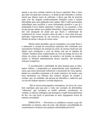 ajustar a um novo método nutritivo de louvor espiritual. Mas é claro
que tudo isso pede por começar e, se desde já não efetuardes o esforço
inicial que alhures tereis de enfrentar, é óbvio que hão de persistir
tanto esse tão alegado condicionamento biológico como a natural
dificuldade para uma adaptação mais rápida. Mas é inútil procurardes
subterfúgios para justificar a vossa alimentação primitiva e que já é
inadequada à nova índole espiritual; é tempo de vos asseardes, a fim
de que possais adotar novo padrão alimentício. Inegavelmente, o êxito
não será alcançado do modo por que fazeis a substituição do
combustível de vossos veículos; antes de tudo, a vossa alma terá que
participar vigorosamente de um exercício, para que primeiramente
elimine da mente o desejo de comer carne.

        Muitas almas decididas, que já comandam o seu corpo físico e
o submetem à vontade da consciência espiritual, têm violentado esse
automatismo biológico da nutrição de carne, do mesmo modo por que
alguns seres extinguem o vício de fumar, sob um só impulso de
vontade. Também estais condicionados ao vício da intriga, da raiva, da
cólera, do ciúme, da crueldade, da mentira e da luxúria; no entanto,
muitos se libertam repentinamente dessas mazelas, sob hercúleos
esforços evangélicos.

        E reconhecendo a debilidade da alma humana para as liber-
tações súbitas, e preparando-vos psiquicamente para repudiardes a
carne, que temos procurado influenciar o mecanismo do vosso apetite,
dando-vos conselhos cruamente e de modo ostensivo, de modo a que
mais facilmente vos liberteis dos exóticos desejos de assados e
cozidos, que, na realidade, não passam de rebotalhos e cadáveres que
vos devem inspirar náuseas e aversão digestivas.

         Daí as nossas preocupações sistemáticas, em favor do vosso
bem espiritual, para que ante a visão, por exemplo, de dobradinhas
“saborosas” que recendem ao molho odorante, reconheçais, na
verdade, as tétricas cartilagens que protegem a região broncopulmonar
do boi, em cujo local se processam as mais repugnantes trocas de
matéria corrompida!

       PERGUNTA: — Porventura os cuidadosos exames a que são
submetidos os animais, antes do corte, não afastam a possibilidade de
contaminarem o homem com qualquer enfermidade provável?
 