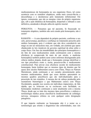 medicamentosos da homeopatia no seu organismo físico, tal como
acontecia com os remédios alopáticos, ainda mais crescer-lhe-ão a
desconfiança e o desinteresse pelo tratamento infinitesimal. Ele
ignora, comumente, que são as energias vitais do próprio organismo
que, sob a ação dinâmica da homeopatia, despertam e efetuam a cura
definitiva, atendendo à direção sábia do espírito imortal.

PERGUNTA: — Pensamos que tal paciente, lá fracassado no
tratamento alopático, também não será curado pela homeopatia, não é
assim?

RAMATIS: — A cura dependerá do próprio paciente, conforme o seu
zelo, perseverança, paciência e confiança no tratamento prescrito pelo
médico homeopata, pois é evidente que não deve considerá-lo um
mago ou um ser miraculoso mas, em verdade, um cientista que opera
obedecendo às leis imutáveis do governo espiritual da alma sobre o
corpo físico. Em face da imutabilidade dos princípios homeopáticos e
do fato de seus medicamentos ainda continuarem com a mesma
eficiência já comprovada há mais de um século, a medicina
homeopática também poderá curar certos enfermos desenganados pela
ciência médica alopata, desde que o homeopata consiga identificar o
seu tipo psicofísico exato e, assim, prescrever-lhe o medicamento
constitucional. Para provar essa eficiência secular do medicamento
homeopata, basta lembrar que os mesmos tipos de doentes que há
quase dois séculos Hahnemann curava com China, Thuya ou Natrum
Muriaticum, ainda continuam a ser curados presentemente pelos
mesmos medicamentos, desde que esses doentes apresentem os
mesmos quadros psicofísicos que são individualizados para a
prescrição de tais remédios. A mesma dor de cabeça produzida pelo
reumatismo bienorrágico e que Hahnemann curava com Thuya
Occidentalis, quando isso ocorria em indivíduos impacientes, de fala
rápida, que se irritavam ou se excitavam com facilidade, os
homeopatas modernos continuam a curar atualmente com a mesma
Thuya, desde que se trate dos mesmos tipos psicofísicos e embora a
terminologia médica possa classificá-la modernamente de cefalalgia
nervosa, enxaqueca crônica ou com qualquer outra designação
patogênica.

O que importa realmente ao homeopata não é o nome ou a
terminologia que oriente o diagnóstico das enfermidades, mas sim
 