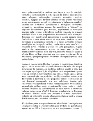 tempo pelos consultórios médicos, sem lograr a cura tão desejada,
submete-se continuamente a toda espécie de exames radiográficos,
soros, tubagens, radioterapias, operações, anestesias, curativos,
cautérios, injeções, etc. Termina tornando-se uma criatura violentada
no seu temperamento normal, excessivamente irritada ou melancólica!
Vivendo sob afirmativas esperançosas e desenganos incessantes,
perspectivas animadoras quando lhe descobrem a “doença” ou
angústias desalentadoras pelo fracasso, perplexidade ou vacilações
médicas, cada vez mais se fortalece a mórbida convicção do seu caso
incurável! Então o seu temperamento fundamental sofre alterações,
dominado por incontrolável pessimisino; o doente procura novos
facultativos e mais vezes variam os seus tons emotivos, as suas
esperanças e desenganos; submete-se a outros diferentes métodos
psicológicos de indagação médica; recebe novo trato terapêutico e
coleciona novas opiniões e pontos de vista particulares. Alguns
médicos são extremamente severos ou rudes, com o fito de
impressionar ou dominar o seu paciente, enquanto outros são dóceis e
afáveis. Há os médicos otimistas, que encorajam o enfermo e há os
pessimistas, que optam pela fria realidade e se despreocupam de velar
o diagnóstico.

Quando o caso se torna difícil de resolver e o orçamento do doente se
agrava, ele se torna cada vez mais descrente do poder das drogas
miraculosas da farmacologia moderna; indeciso quanto a optar por
esta ou por aquela prescrição, afligindo-se entre a sugestão de operar-
se ou de confiar exclusivamente no seu clínico, pouco a pouco ele se
torna um recalcado, um pessimista, um hipocondríaco, muitas vezes
desconfiado e descrente até dos propósitos sábios e educadores da
vida humana! Amargurado pelo seu melodrama interior, pela
sua”doença”considerada sob os mais variados requintes profissionais e
terminologia médica, sente recrudescer-lhe ainda mais o estado
enfermo, enquanto se destrambelham os seus nervos e intoxica-se
cada vez mais a mente aflita! O desânimo, a melancolia e a descrença
na ciência humana levam esse paciente à extrema neurastenia,
podendo até perturbá-lo nos seu julgamentos alheios e torná-lo sempre
de má vontade para com tudo e com todos.

Só a lembrança dos seus padecimentos e a inutilidade dos diagnósticos
sentenciosos sobre o seu mal bastam para produzir-lhe perturbações
mentais ou modificações emotivas no seu temperamento comum. E
 