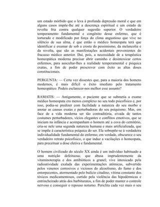 um estado mórbido que o leva à profunda depressão moral e que em
alguns casos impõe-lhe até a descrença espiritual e um estado de
revolta fria contra qualquer sugestão superior. O verdadeiro
temperamento fundamental e congênito desse enfermo, que é
torturado e modificado por força do clima angustioso que vive no
silêncio de sua alma, é que então o médico homeopata terá que
identificar e exumar de sob a crosta do pessimismo, da melancolia e
da revolta, que são as manifestações acidentais provenientes do
fracasso médico anterior. Daí, pois, a necessidade de a terapêutica
homeopática moderna precisar abrir caminho e desintoxicar certos
enfermos, para auscultar-lhes a realidade temperamental e psíquica
exatas, a fim de poder prescrever com êxito as altas doses
constitucionais.

PERGUNTA: — Certa vez dissestes que, para a maioria dos homens
modernos, é mais difícil o êxito imediato pelo tratamento
homeopático. Podeis esclarecer-nos melhor esse assunto?

RAMATIS: — Antigamente, o paciente que se submetia a exame
médico homeopata era menos complexo no seu todo psicofísico e, por
isso, podia-se predizer com facilidade a natureza do seu morbo e
anotar as causas exatas e perturbadoras do seu psiquismo. Mas, em
face de a vida moderna ser tão contraditória, eivada de tantos
costumes perturbadores, vícios elegantes e conflitos emotivos, que se
iniciam na infância e acompanham o homem até a cova do cemitério,
cria-se nele uma segunda natureza humana e mais artificializada, que
se impõe à característica psíquica do ser. Ela sobrepõe-se à verdadeira
individualidade fundamental do enfermo; em verdade, obscurece o seu
verdadeiro retrato psicofísico, o que induz a vacilações o homeopata,
para preceituar a dose eletiva e fundamental.

O homem civilizado do século XX ainda é um indivíduo habituado a
uma nutrição defeituosa; que abusa imprudentemente da
vitaminoterapia e dos antibióticos a granel; vive intoxicado pela
radioatividade exalada das experimentações atômicas, subvertido
pelos venenos corrosivos e viciosos do alcoolismo, do fumo e dos
entorpecentes, atormentado pelo bulício citadino, vítima constante dos
tóxicos medicamentosos, curtido pela violência das hipodérmicas e
entrincheirado atrás dos barbituratos, a fim de poder manter o controle
nervoso e conseguir o repouso noturno. Periclita cada vez mais o seu
 