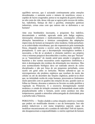equilíbrio nervoso, que é acicatado continuamente pelas emoções
desordenadas, e aumenta assim o número de neuróticos; cresce a
cupidez de lucros exagerados; pensa-se na angústia da guerra atômica,
no alto custo da vida, dessa vida que se agrava pelo excesso de ruídos,
luz, radiofonia, fumaça de óleo e gasolina, emanações químicas
industriais, coisas estas com que outrora não se defrontava o ser
humano!

Ante esse bombardeio incessante, o psiquismo fica indefeso,
descontrolado e mórbido, agravado ainda pela fadiga orgânica,
intoxicações alimentares e medicamentosas, constipações crônicas,
alterações barométricas e térmicas conseqüentes das adaptações
imprevistas do homem ao transporte veloz moderno. Então perturbam-
se as coletividades microbianas, que são responsáveis pela sustentação
física, chegando mesmo a ocorrer certa desintegração mórbida do
protoplasma. E certo que a decomposição microrgânica também é
necessária, a fim de se produzir o elemento nutritivo aos próprios
vírus e miasmas psíquicos desconhecidos e ocultos, mas que “baixam”
ou se “materializam” do mundo astral para atender à progênie das
bactérias e dos vermes necessários como organismos simbióticos e
úteis à desintegração dos resíduos da alimentação nos intestinos. Mas
esse acontecimento biológico deve ser realizado através de ciclos
disciplinados e não por força de um psiquismo perturbado, como
ocorre em geral entre os terrícolas. Mesmo sabendo-se que os
microrganismos são produtos orgânicos que resultam da morte das
células ou até da desordem das funções orgânicas, poder-se-ia dizer
que, na intimidade oculta do corpo humano, processam-se fenômenos
muito parecidos com os quadros das estações do ano, quando caem as
folhas no Outono, descansa a natureza no Inverno ou então prolifera a
vegetação na Primavera. E a excessiva desorganização mental
moderna e o estado de irritação constante da humanidade atuam então
prejudicialmente sobre o homem, assim como acontece nos dias
tempestuosos, quando a atmosfera sobrecarregada de eletricidade pesa
e perturba toda a Natureza.

PERGUNTA: — Tendes aludido a certas situações emotivas e mentais
que podem ser modificadas durante o uso da homeopatia. Isso não
poderá induzir-nos a crer numa terapêutica especial, capaz de
modificar mecanicamente até a conduta do indivíduo? Sob tal aspecto,
não desapareceriam a responsabilidade e o mérito espiritual do homem
 