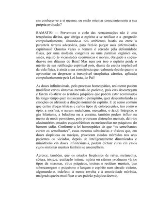 em conhecer-se a si mesmo, ou então orientar conscientemente a sua
própria evolução?

RAMATIS: — Porventura o ciclo das reencarnações não é uma
terapêutica divina, que obriga o espírito a se retificar e a -progredir
compulsoriamente, situando-o nos ambientes hostis ou entre a
parentela terrena adversária, para fazê-lo purgar suas enfermidades
espirituais? Quantas vezes o homem é cercado pela deformidade
física, por uma moléstia congênita ou uma paralisia orgânica ou,
ainda, sujeito às vicissitudes econômicas e morais, obrigado a enqua-
drar-se nos ditames do Bem! Mas nem por isso o espírito perde o
mérito de sua retificação espiritual pois, diante da escola implacável
da vida física, é ainda a sua consciência que realmente decide quanto a
aproveitar ou desprezar a inexorável terapêutica cármica, aplicada
compulsoriamente pela Lei Justa, do Pai!

As doses infinitesimais, pelo processo homeopático, realmente podem
modificar certos sintomas mentais do paciente, pois elas descarregam
e fazem volatizar os resíduos psíquicos que podem estar acumulados
há longo tempo quer intoxicando o perispírito, quer descontrolando as
emoções ou afetando a direção normal do espírito. E de senso comum
que certas drogas tóxicas e certos tipos de entorpecentes, tais como o
ópio, a morfina, o aurum metalicum, mescalina, o ácido lisérgico, o
gás hilariante, a beladona ou a cocaína, também podem influir na
mente de modo pernicioso, pois provocam distorções mentais, delírios
alucinatórios, estados esquizofrênicos ou melancolias no psiquismo do
homem sadio. Conforme a lei homeopática de que “os semelhantes
curam os semelhantes”, essas mesmas substâncias e tóxicos que, em
doses alopáticas ou maciças, provocam estados mórbidos nos seus
pacientes ou viciados, depois de inteligentemente dinamizadas e
ministradas em doses infinitesimais, podem efetuar curas em casos
cujos sintomas mentais também se assemelhem.

Acresce, também, que os estados freqüentes de raiva, melancolia,
cólera, tristeza, exaltação íntima, injúria ou ciúmes produzem vários
tipos de miasmas, vírus psíquicos, toxinas e resíduos mentais, que
sobrecarregam o psiquismo e lançam o espírito num círculo vicioso,
algemando-o, indefeso, à mente revolta e à emotividade mórbida,
malgrado queira modificar o seu padrão psíquico doentio.
 