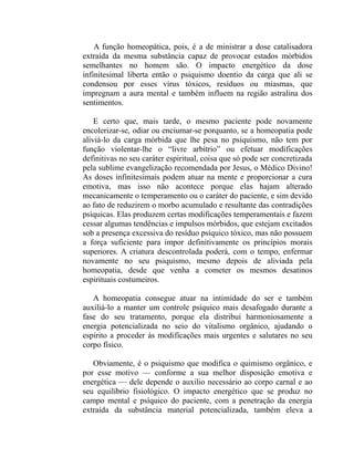 A função homeopática, pois, é a de ministrar a dose catalisadora
extraída da mesma substância capaz de provocar estados mórbidos
semelhantes no homem são. O impacto energético da dose
infinitesimal liberta então o psiquismo doentio da carga que ali se
condensou por esses vírus tóxicos, resíduos ou miasmas, que
impregnam a aura mental e também influem na região astralina dos
sentimentos.

    E certo que, mais tarde, o mesmo paciente pode novamente
encolerizar-se, odiar ou enciumar-se porquanto, se a homeopatia pode
aliviá-lo da carga mórbida que lhe pesa no psiquismo, não tem por
função violentar-lhe o “livre arbítrio” ou efetuar modificações
definitivas no seu caráter espiritual, coisa que só pode ser concretizada
pela sublime evangelização recomendada por Jesus, o Médico Divino!
As doses infinitesimais podem atuar na mente e proporcionar a cura
emotiva, mas isso não acontece porque elas hajam alterado
mecanicamente o temperamento ou o caráter do paciente, e sim devido
ao fato de reduzirem o morbo acumulado e resultante das contradições
psíquicas. Elas produzem certas modificações temperamentais e fazem
cessar algumas tendências e impulsos mórbidos, que estejam excitados
sob a presença excessiva do resíduo psíquico tóxico, mas não possuem
a força suficiente para impor definitivamente os princípios morais
superiores. A criatura descontrolada poderá, com o tempo, enfermar
novamente no seu psiquismo, mesmo depois de aliviada pela
homeopatia, desde que venha a cometer os mesmos desatinos
espirituais costumeiros.

   A homeopatia consegue atuar na intimidade do ser e também
auxiliá-lo a manter um controle psíquico mais desafogado durante a
fase do seu tratamento, porque ela distribui harmoniosamente a
energia potencializada no seio do vitalismo orgânico, ajudando o
espírito a proceder às modificações mais urgentes e salutares no seu
corpo físico.

   Obviamente, é o psiquismo que modifica o quimismo orgânico, e
por esse motivo — conforme a sua melhor disposição emotiva e
energética — dele depende o auxilio necessário ao corpo carnal e ao
seu equilíbrio fisiológico. O impacto energético que se produz no
campo mental e psíquico do paciente, com a penetração da energia
extraída da substância material potencializada, também eleva a
 