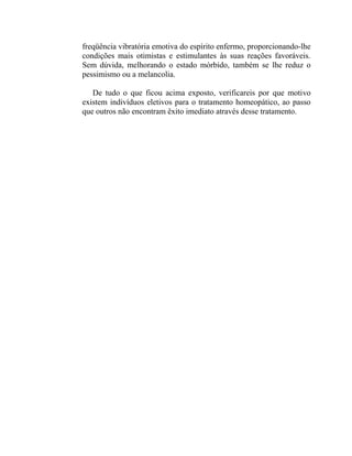 freqüência vibratória emotiva do espírito enfermo, proporcionando-lhe
condições mais otimistas e estimulantes às suas reações favoráveis.
Sem dúvida, melhorando o estado mórbido, também se lhe reduz o
pessimismo ou a melancolia.

   De tudo o que ficou acima exposto, verificareis por que motivo
existem indivíduos eletivos para o tratamento homeopático, ao passo
que outros não encontram êxito imediato através desse tratamento.
 